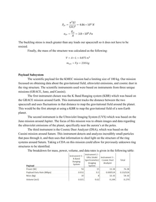 The buckling stress is much greater than any loads our spacecraft so it does not have to be
resized.
Finally, the mass of the structure was calculated as the following:
Payload Subsystem
The scientific payload for the KMEC mission had a limiting size of 100 kg. Our mission
focussed on obtaining data about the gravitational field, ultraviolet emissions, and cosmic dust in
the ring structure. The scientific instruments used were based on instruments from three unique
missions (GRACE, Juno, and Cassini).
The first instrument chosen was the K Band Ranging system (KBR) which was based on
the GRACE mission around Earth. This instrument tracks the distance between the two
spacecraft and uses fluctuations in that distance to map the gravitational field around the planet.
This would be the first attempt at using a KBR to map the gravitational field of a non-Earth
planet.
The second instrument is the Ultraviolet Imaging System (UVS) which was based on the
Juno mission around Jupiter. The focus of this mission was to obtain images and data regarding
the ultraviolet emissions of the planet, specifically near the aurora’s at the poles.
The third instrument is the Cosmic Dust Analyzer (DSA), which was based on the
Cassini mission around Saturn. This instrument detects and analyzes incredibly small particles
that pass through it, and then uses that information to shed light on the structure of the ring
systems around Saturn. Taking a CDA on this mission could allow for previously unknown ring
structures to be identified.
The breakdown for mass, power, volume, and data rates is given in the following table:
 