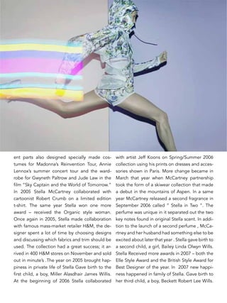 ent parts also designed specially made cos-
tumes for Madonna’s Reinvention Tour, Annie
Lennox’s summer concert tour and the ward-
robe for Gwyneth Paltrow and Jude Law in the
film “Sky Captain and the World of Tomorrow.”
In 2005 Stella McCartney collaborated with
cartoonist Robert Crumb on a limited edition
t-shirt. The same year Stella won one more
award – received the Organic style woman.
Once again in 2005, Stella made collaboration
with famous mass-market retailer H&M, the de-
signer spent a lot of time by choosing designs
and discussing which fabrics and trim should be
used. The collection had a great success; it ar-
rived in 400 H&M stores on November and sold
out in minute’s .The year on 2005 brought hap-
piness in private life of Stella Gave birth to the
first child, a boy, Miller Alasdhair James Willis.
At the beginning of 2006 Stella collaborated
with artist Jeff Koons on Spring/Summer 2006
collection using his prints on dresses and acces-
sories shown in Paris. More change became in
March that year when McCartney partnership
took the form of a skiwear collection that made
a debut in the mountains of Aspen. In a same
year McCartney released a second fragrance in
September 2006 called “ Stella in Two “. The
perfume was unique in it separated out the two
key notes found in original Stella scent. In addi-
tion to the launch of a second perfume , McCa-
rtney and her husband had something else to be
excited about later that year . Stella gave birth to
a second child, a girl, Bailey Linda Olwyn Wills.
Stella Received more awards in 2007 – both the
Elle Style Award and the British Style Award for
Best Designer of the year. In 2007 new happi-
ness happened in family of Stella. Gave birth to
her third child, a boy, Beckett Robert Lee Wills.
 