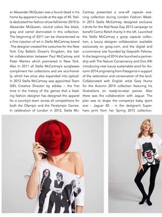 er Alexander McQueen was a found dead in his
home by apparent suicide at the age of 40. Stel-
la dedicated her fashion show fall/winter 2010 to
Alexander McQueen, neutral colors like black,
gray and camel dominated in this collection.
The beginning of 2011 can be characterized as
a first injection of art in Stella McCartney brand
.The designer created the costumes for the New
York City Ballet’s Ocean’s Kingdom, the bal-
let collaboration between Paul McCartney and
Peter Martins which premiered in New York.
Also In 2011 all Stella McCartney’s sunglasses
compliment her collections and are eco-friend-
ly; which has since also expanded into optical.
In 2012 Stella McCartney was appointed Team
GB’s Creative Director by adidas – the first
time in the history of the games that a lead-
ing fashion designer has designed the apparel
for a country’s team across all competitions for
both the Olympic and the Paralympic Games.
In celebration of London in 2012, Stella Mc-
Cartney presented a one-off capsule eve-
ning collection during London Fashion Week.
In 2013 Stella McCartney designed exclusive
t-shirts for the Red Nose Day 2013 campaign to
benefit Comic Relief charity in the UK. Launched
the Stella McCartney x goop capsule collec-
tion, a luxury designer collaboration available
exclusively on goop.com, and the digital and
e-commerce site founded by Gwyneth Paltrow.
In the beginning of 2014 she launched a partner-
ship with The Nature Conservancy and Ovis XXI
introducing new luxury sustainable wool for Au-
tumn 2014 originating from Patagonia in support
of the restoration and conservation of the land.
Collaborated with English artist Gary Hume
for the Autumn 2014 collection featuring his
illustrations on ready-to-wear pieces. Also
there was the collaboration with Jaguar. The
plan was to drape the company’s baby sport
scar - Jaguar XE - in the designer’s Super-
hero print from her Spring 2015 collection.
 