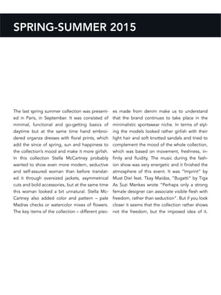 SPRING-SUMMER 2015
The last spring summer collection was present-
ed in Paris, in September. It was consisted of
minimal, functional and go-getting basics of
daytime but at the same time hand embroi-
dered organza dresses with floral prints, which
add the since of spring, sun and happiness to
the collection’s mood and make it more girlish.
In this collection Stella McCartney probably
wanted to show even more modern, seductive
and self-assured woman than before translat-
ed it through oversized jackets, asymmetrical
cuts and bold accessories, but at the same time
this woman looked a bit unnatural. Stella Mc-
Cartney also added color and pattern – pale
Madras checks or watercolor mixes of flowers.
The key items of the collection – different piec-
es made from denim make us to understand
that the brand continues to take place in the
minimalistic sportswear niche. In terms of styl-
ing the models looked rather girlish with their
light hair and soft knotted sandals and tried to
complement the mood of the whole collection,
which was based on movement, freshness, in-
finity and fluidity. The music during the fash-
ion show was very energetic and it finished the
atmosphere of this event. It was “Imprint” by
Must Die! feat. Tkay Maidza, “Bugatti” by Tiga
As Suzi Menkes wrote “Perhaps only a strong
female designer can associate visible flesh with
freedom, rather than seduction”. But if you look
closer it seems that the collection rather shows
not the freedom, but the imposed idea of it.
 