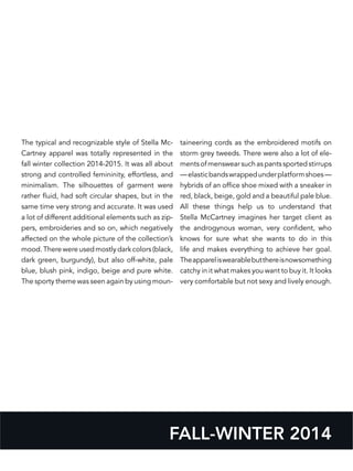 FALL-WINTER 2014
The typical and recognizable style of Stella Mc-
Cartney apparel was totally represented in the
fall winter collection 2014-2015. It was all about
strong and controlled femininity, effortless, and
minimalism. The silhouettes of garment were
rather fluid, had soft circular shapes, but in the
same time very strong and accurate. It was used
a lot of different additional elements such as zip-
pers, embroideries and so on, which negatively
affected on the whole picture of the collection’s
mood. There were used mostly dark colors (black,
dark green, burgundy), but also off-white, pale
blue, blush pink, indigo, beige and pure white.
The sporty theme was seen again by using moun-
taineering cords as the embroidered motifs on
storm grey tweeds. There were also a lot of ele-
mentsofmenswearsuchaspantssportedstirrups
—elasticbandswrappedunderplatformshoes—
hybrids of an office shoe mixed with a sneaker in
red, black, beige, gold and a beautiful pale blue.
All these things help us to understand that
Stella McCartney imagines her target client as
the androgynous woman, very confident, who
knows for sure what she wants to do in this
life and makes everything to achieve her goal.
Theappareliswearablebutthereisnowsomething
catchy in it what makes you want to buy it. It looks
very comfortable but not sexy and lively enough.
 