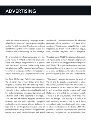 Stella McCartney advertising campaigns are to-
tally different; they don’t have any common idea
anddon’tmatcheachover.Theabsenceofstrong
identity through the communication reveals the
audience misunderstanding of the message.
On of the distinctive features is usage only the
name “Stella “ without surname to emphasize
Stella McCartney’s independence as a person
from her father’s surname. Stella usually works
with photographs Mert Alas and Marcus Piggott.
Facesforhercampaignsindifferenttimesbecame
Natalia Vodianova, Suvi Koponen and Kate Moss.
For Stella McCartney‘s Fall 2010 ad campaign,
the designer has invited British artist Barry
Reigate to illustrate the ads featuring Natalia
Vodianova. McCartney told she wanted to show
“something direct and simple, using Natalia and
key collection pieces, contrasted by humor and
a human touch in the treatment of the logo.”
This time the ads feature Reigate’s cartoonish
lettering, top hats, paint splotches, pumpkins
and spiders, which appear all over McCartney’s
logo and the clothing (which includes some of
pieces from her runway show including the latest
pieces). As a result the final images look weird
and childish. They don’t transmit the idea and
philosophy of the brand and don’t show it in a
good way. This campaign was published in such
magazines, as: British, French and Italian Vogue,
Love, Another Magazine and V Magazine.
ThisadcampaignFW2013madejournalistspoint-
ed, “Stella gets surreal” (fashion.telegraph.uk)
Mert Alas and Marcus Piggott shot Suvi Koponen
and Chiharu Okunugi in two London scenes, one
featuring Okunugi in a swimming pool wearing
an oversize plaid coat, and the other showing Ko-
ponen in a giant purple coat on a London street.
“This season I wanted to capture the spirit of
the city and the streets; an expression of urban
life and real, everyday moments. We wanted to
have a sense of fun and freedom, then contrast
it with something slightly unexpected,” said
McCartney, who styled the campaign herself.
“There is a bit of surrealism, which may even
be a bit strange.” But actually it is difficult to
find something surreal in this photo, it looks
more about badly linked with each other imag-
es which don’t represent the brand DNA. This
problem is common not only for this particular
avertising campaign, but can be noticed in other.
ADVERTISING
 
