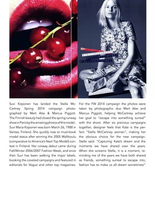 Suvi Koponen has landed the Stella Mc-
Cartney Spring 2014 campaign photo-
graphed by Mert Alas & Marcus Piggott.
The Finnish beauty had closed the spring runway
showinParisbytheamazingphotosofthismodel.
Suvi Maria Koponen was born March 26, 1988 in
Vantaa, Finland. She quickly rose to must-book
model status after winning the 2005 Mallikoulu
(comparative to America’s Next Top Model) con-
test in Finland. Her runway debut came during
Fall/Winter 2006/2007 Fashion Week, and since
then Suvi has been walking the major labels,
booking the coveted campaigns and featured in
editorials for Vogue and other top magazines.
For the FW 2014 campaign the photos were
taken by photographic duo Mert Alas and
Marcus Piggott, helping McCartney achieve
her goal to “escape into something surreal”
with the shoot. After six previous campaigns
together, designer feels that Kate is the per-
fect “Stella McCartney woman”, making her
the obvious choice for the new campaign.
Stella said: “Capturing Kate’s dream and the
moments we have shared over the years.
When she screams Stella, it is a moment, re-
minding me of the years we have both shared
as friends, something surreal to escape into,
fashion has to make us all dream sometimes!”
 