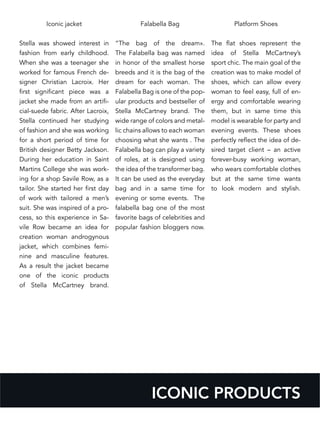 Iconic jacket
Stella was showed interest in
fashion from early childhood.
When she was a teenager she
worked for famous French de-
signer Christian Lacroix. Her
first significant piece was a
jacket she made from an artifi-
cial-suede fabric. After Lacroix,
Stella continued her studying
of fashion and she was working
for a short period of time for
British designer Betty Jackson.
During her education in Saint
Martins College she was work-
ing for a shop Savile Row, as a
tailor. She started her first day
of work with tailored a men’s
suit. She was inspired of a pro-
cess, so this experience in Sa-
vile Row became an idea for
creation woman androgynous
jacket, which combines femi-
nine and masculine features.
As a result the jacket became
one of the iconic products
of Stella McCartney brand.
Falabella Bag
“The bag of the dream».
The Falabella bag was named
in honor of the smallest horse
breeds and it is the bag of the
dream for each woman. The
Falabella Bag is one of the pop-
ular products and bestseller of
Stella McCartney brand. The
wide range of colors and metal-
lic chains allows to each woman
choosing what she wants . The
Falabella bag can play a variety
of roles, at is designed using
the idea of the transformer bag.
It can be used as the everyday
bag and in a same time for
evening or some events. The
falabella bag one of the most
favorite bags of celebrities and
popular fashion bloggers now.
Platform Shoes
The flat shoes represent the
idea of Stella McCartney’s
sport chic. The main goal of the
creation was to make model of
shoes, which can allow every
woman to feel easy, full of en-
ergy and comfortable wearing
them, but in same time this
model is wearable for party and
evening events. These shoes
perfectly reflect the idea of de-
sired target client – an active
forever-busy working woman,
who wears comfortable clothes
but at the same time wants
to look modern and stylish.
ICONIC PRODUCTS
 