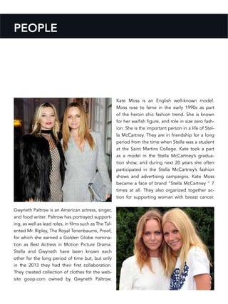 Gwyneth Paltrow is an American actress, singer,
and food writer. Paltrow has portrayed support-
ing, as well as lead roles, in films such as The Tal-
ented Mr. Ripley, The Royal Tenenbaums, Proof,
for which she earned a Golden Globe nomina-
tion as Best Actress in Motion Picture Drama.
Stella and Gwyneth have been known each
other for the long period of time but, but only
in the 2013 they had their first collaboration.
They created collection of clothes for the web-
site goop.com owned by Gwyneth Paltrow.
Kate Moss is an English well-known model.
Moss rose to fame in the early 1990s as part
of the heroin chic fashion trend. She is known
for her waifish figure, and role in size zero fash-
ion. She is the important person in a life of Stel-
la McCartney. They are in friendship for a long
period from the time when Stella was a student
at the Saint Martins College. Kate took a part
as a model in the Stella McCartney’s gradua-
tion show, and during next 20 years she often
participated in the Stella McCartney’s fashion
shows and advertising campaigns. Kate Moss
became a face of brand “Stella McCartney “ 7
times at all. They also organized together ac-
tion for supporting woman with breast cancer.
PEOPLE
 