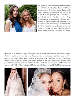 Liv Tyler is an American actress and former child
model. She is the daughter of Aerosmith’s lead
singer, Steven Tyler, and model Bebe Buell.
Tyler achieved international recognition as
a result of her portrayal of Elf maiden Ar-
wen Undómiel in the Lord of the Rings
The friendship between those 2 famous wom-
an easy to explain, both of the daughters of fa-
mous musicians, they are friend from childhood.
Liv Tyler shares the views of sustainability with
Stella McCartney and often takes place in dif-
ferent events organized by Stella McCartney.
Madonna is an American singer, songwriter, actress, and businesswoman. She achieved pop-
ularity by pushing the boundaries of lyrical content in mainstream popular music and im-
agery in her music videos, which became a fixture on MTV. Madonna has long friend rela-
tionships with Stella McCartney. She always attends at all Stella McCartney’s fashion show
presentations, catwalks, and important events. Stella made the wedding dress for Madonna, with
cost about 34 000 $. The wardrobe of Madonna is full of garments of Stella McCartney’s brand.
 