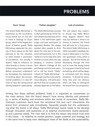 Gucci Group
The brand Stella McCartney is
positioned as the eco-fashion
luxury brand, but on the oth-
er hand it belongs to Gucci
group, which is the largest pro-
ducer of leather goods. Stella
McCartney explained her join-
ing of Gucci group as she had
planned to be the educator
to other brands in promotion
of eco-fashion, but actually it
doesn’t help to influence on
other brands or clients in terms
of becoming more sustainable.
Before consumers understand
by themselves the importance
of thinking about the environ-
mental problems it is very dif-
ficult to have the strong brand
identity based on sustainability.
“Fathers daughter”
The Stella McCartney’s success
is often perceived as not for her
own deserts but because of her
father is the well-known great
singer and past participant of
legendary Beatles. She always
wanted other people to think
about her only due to her per-
sonal achievements, but in the
reality it is not so easy. She used
another surname when she was
studying in London’s Central
Saint Martins College of Art
and Design and she even want-
ed to call her brand “Stella”
instead of “Stella McCartney”.
Although now she is the very fa-
mous designer, still some peo-
ple think that her sucsees is ab-
solutely depends on her father.
Lack of emotions
The real reason why custom-
er should buy Stella McCa-
rtney apparel doesn’t exist
now, but without it, there is no
chance to become the brand
that will exist for a long years.
The brand Stella McCartney is
rather successful nowadays, be-
cause it takes place in minimal-
istic sportswear niche, which is
popular. But all the trends are
decreasing through the time
and to have the strong brand
for long years it has to be found
something, which will be deep-
ly connected with the strong
emotions. It should be some-
thing new and not obvious,
which can help to distinguish
the brand from its competitors.
PROBLEMS
Among four these defined problems firstly it is important to concentrate on
the most serious, that the brand doesn’t have strong identity and personali-
ty, in terms of feeling and emotions within the minds of consumers. Stella Mc-
Cartney’s customers don’t have the emotional link and can’t characterize the
brand from emotional side immediately. Generally people lost the understand-
ing what the brand is all about. Stella McCartney’s brand needs to be develop
through innovation and awareness of its external environment, brand personali-
ty and customer needs. The main task is to find the reason why brand must exist
in the future - to redefine its market position, target customer and strategy, but
in the same time to keep main ideological views of the Stella as the sustainability.
 