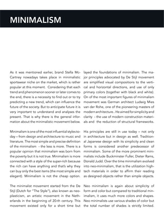 MINIMALISM
As it was mentioned earlier, brand Stella Mc-
Cartney nowadays takes place in minimalistic
sportswear niche on the market, which is rather
popular at this moment. Considering that each
trend and phenomenon sooner or later comes to
the end, there is a necessity to find out or to try
predicting a new trend, which can influence the
future of the society. But to anticipate future it is
very important to understand and analyses the
present. That is why there is the general infor-
mation about the minimalistic movement below.
Minimalism is one of the most influential styles to-
day – from design and architecture to music and
literature. The most simple and precise definition
of the minimalism - the less is more. There is a
popular opinion that minimalism was born from
the poverty but it is not true. Minimalism is more
connected with a style of the super-rich because
the rich can have anything and that’s why they
can buy only the best items (the most simple and
elegant). Minimalism is not the cheap option.
The minimalist movement started from the De
Stijl (Dutch for “The Style“), also known as neo-
plasticism, an artistic movement in the Neth-
erlands in the beginning of 20-th century. This
movement existed only for a short time but
layed the foundations of minimalism. The ma-
jor principles advocated by De Stijl movement
are simplified visual compositions to the verti-
cal and horizontal directions, and use of only
primary colors (together with black and white).
On of the most important figures of minimalism
movement was German architect Ludwig Mies
van der Rohe, one of the pioneering masters of
modernarchitecture..Heaimedforsimplicityand
clarity - the use of modern construction materi-
als and the reduction of structural frameworks.
His principles are still in use today – not only
in architecture but in design as well. Tradition-
al Japanese design with its simplicity and clean
forms is considered another predecessor of
minimalism. Some of the more prominent mini-
malists include Buckminster Fuller, Dieter Rams,
Donald Judd. Over the time minimalism evolved
into neo-minimalism, that is the utilization high-
tech materials in order to affirm their reading
as designed objects rather than simple objects.
Neo minimalism is again about simplicity of
form and color but compared to traditional min-
imalism, it uses much more colors and shapes.
Neo minimalists use various shades of color but
the total number of shades is strictly limited.
 