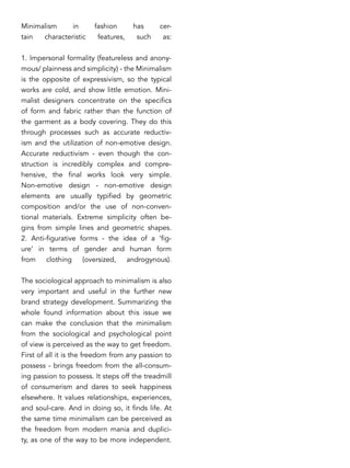 Minimalism in fashion has cer-
tain characteristic features, such as:
1. Impersonal formality (featureless and anony-
mous/ plainness and simplicity) - the Minimalism
is the opposite of expressivism, so the typical
works are cold, and show little emotion. Mini-
malist designers concentrate on the specifics
of form and fabric rather than the function of
the garment as a body covering. They do this
through processes such as accurate reductiv-
ism and the utilization of non-emotive design.
Accurate reductivism - even though the con-
struction is incredibly complex and compre-
hensive, the final works look very simple.
Non-emotive design - non-emotive design
elements are usually typified by geometric
composition and/or the use of non-conven-
tional materials. Extreme simplicity often be-
gins from simple lines and geometric shapes.
2. Anti-figurative forms - the idea of a ‘fig-
ure’ in terms of gender and human form
from clothing (oversized, androgynous).
The sociological approach to minimalism is also
very important and useful in the further new
brand strategy development. Summarizing the
whole found information about this issue we
can make the conclusion that the minimalism
from the sociological and psychological point
of view is perceived as the way to get freedom.
First of all it is the freedom from any passion to
possess - brings freedom from the all-consum-
ing passion to possess. It steps off the treadmill
of consumerism and dares to seek happiness
elsewhere. It values relationships, experiences,
and soul-care. And in doing so, it finds life. At
the same time minimalism can be perceived as
the freedom from modern mania and duplici-
ty, as one of the way to be more independent.
 