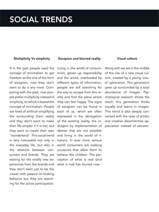 Escapism and blurred reality
Living in the world of consum-
erism, grown up responsibility
and the world, overloaded by
different types of information,
people are still searching for
the way to escape from this re-
ality and find the place where
they can feel happy. The signs
of escapism can be found in
each of us, which are often
expressed in the denegation
of the existing reality, the in-
dulgent by implementation of
desires that are not possible
and living in the world of il-
lusions. In ever more serious
world consumers are seeking
occasions that allow them to
behave like children. The per-
ception of what is real (and
what is not) has blurred now .
SOCIAL TRENDS
Multiplicity Vs simplicity
If in the past people used the
concept of minimalism to get
freedom as the one of the form
of escapism, now they don’t
want to do it any more. Com-
paring with the past, now peo-
ple prefer multiplicity instead of
simplicity, on which is based the
concept of minimalism. People
are tired of artificial simplifying
the surrounding them reality
and they don’t want to make
their life simpler if it is not, but
they want to create their own
“wonderland”. This social trend
is very noticeable not only in
the everyday life, but also in
the relations between con-
sumers and brands. They are
waiting for the totally new ex-
periences from the brands and
they don’t want just to be the
viewer with passive on-looking
behavior but they are search-
ing for the active participation.
Visual culture
Along with we are in the middle
of the rise of a new visual cul-
ture, created by a young ‘visu-
al’ generation. This generation
grew up surrounded by a total
abundance of images. Psy-
chological research shows the
result: this generation thinks
visually and learns in images.
This trend is also deeply con-
nected with the raise of artistic
and creative dissimilarities ap-
preciation instead of sarcasm.
 