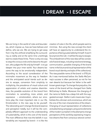 I DREAM - I ESCAPE
We are living in the world of rules and boundar-
ies, which impose us, how we have behave and
define, who we are. We are trying to get away
from it by the artificial simplifying the surround-
ing us reality and at the same time unwittingly
start to create these limits. There is only one way
to stop this vicious circle and to become the per-
son, who judges the life only by himself - is to go
deeper into your inner world. Your dreams be-
come the way to be emotionally independent.
According to the social consideration of the
minimalist movement as the way to freedom
and the anticipated social trends such as de-
sire to escape, conversion from simplicity to
multiplicity, the prevalence of visual culture and
appreciation of artistic and creative dissimilar-
ities, the possible evolution of the brand from
minimalism to something more artistic and
expressive – emotionalism, where our emo-
tions play the most important role in our life.
Emotionalism is the new way to be yourself.
The rebranding won’t change the brand essence
and perception totally, but it will be the com-
pletely different approach to the understanding
of sustainability, which is the core of the brand.
The main difference that now the beliefs in sus-
tainability are imposed by brand – it is like the
creation of rules in the life, which people want to
minimize. But using the new concept the client
will have an opportunity to understand the im-
portance of being sustainable by himself. It won’t
be anymore the rule – it will be the way to escape.
The embodiment of the new idea will be consist-
ed of several steps, including new brand strategy,
communication, possible changing of the brand
name inthefutureandvisualrepresentationofthe
brand visual identity and style of the collections).
The new possible name of the brand is STELLA.
As it was mentioned before the Stella McCart-
ney’s success is often perceived, as not for her
own deserts but because her father is the well-
known great singer. To change that prejudice, the
name of the brand will be changed from Stella
McCartney to Stella. Moreover the changing of
the name to Stella has a deep link with the sug-
gested concept. Stella in Latin means star. It sym-
bolizes the unknown and unconscious, which are
the one of the main characteristics of the dream.
Changing of visual representation of collections
and advertising campaigns using some elements
ofthemodernsurrealismintheattempttochange
perceptions of the world by expressing imagina-
tive dreams free from conscious rational control.
 