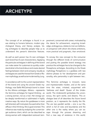 ARCHETYPE
The concept of an archetype is found in ar-
eas relating to humans behavior, modern psy-
chological theory, and literary analysis. Us-
ing archetypes to describe people help us to
understand the person’s distinctive features.
As well as each person has it’s own archetype
each brand has it’s own characteristics. Applying
the particular archetypes in defining of the brand
can make easier for customers to quickly under-
stand what is the brand about and create desired
feelings between client and company. Usually as
archetypes are used the heroes from Greek or Ro-
man mythology, as well as terms derived by Jung.
In accordance with to the current representation
of the brand and using the ancient Greek my-
thology, now Stella McCartney’s brand is closer
to the Athena archetype. Athena - represents
the feminine archetype for logical thinking - as
a strong woman, not as a man. Her energy can
be deeply transformed or sublimated in highly
creative ways. By nature the goddesses is more
self-directed, self-motivated, focused rather than
diffuse in their thinking. She is goal oriented. This
inference was made by analyzing the current tar-
get audience client, which can be described as
strong woman with independent extrovert tem-
perament, concerned with career, motivated by
the desire for achievement, acquiring knowl-
edge, androgynous, relates to men as intellectu-
al companion with whom she shares ambitions,
more practical and pragmatic, than emotional.
To convey the new concept to the consumer
through the different kinds of communication
and putting the possible brand strategy into
practice the archetype has to be changed to the
Persephone archetype. According to the Greek
mythology Persephone is a goddess with two
distinct phases to her development and per-
sonality, who personality is split between two..
This feminine archetype is innocent, naive
and impressionable maiden, and at the same
time the wiser, initiated, acquainted with
‘darkness and death’ Queen of the Under-
world. The Underworld symbolizes the uncon-
scious, the spirit world, and dreams. This ar-
chetype best of all describes the future brand
position, as it represents the duality the life.
The are two parallel worlds – one is our life,
which is full of rules and boundaries and the
other one is the reality where you can es-
cape through the process dreaming and
find a new way of existence in this world.
 