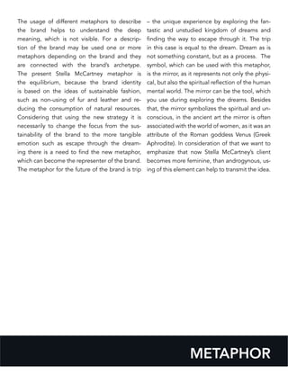 The usage of different metaphors to describe
the brand helps to understand the deep
meaning, which is not visible. For a descrip-
tion of the brand may be used one or more
metaphors depending on the brand and they
are connected with the brand’s archetype.
The present Stella McCartney metaphor is
the equilibrium, because the brand identity
is based on the ideas of sustainable fashion,
such as non-using of fur and leather and re-
ducing the consumption of natural resources.
Considering that using the new strategy it is
necessarily to change the focus from the sus-
tainability of the brand to the more tangible
emotion such as escape through the dream-
ing there is a need to find the new metaphor,
which can become the representer of the brand.
The metaphor for the future of the brand is trip
– the unique experience by exploring the fan-
tastic and unstudied kingdom of dreams and
finding the way to escape through it. The trip
in this case is equal to the dream. Dream as is
not something constant, but as a process. The
symbol, which can be used with this metaphor,
is the mirror, as it represents not only the physi-
cal, but also the spiritual reflection of the human
mental world. The mirror can be the tool, which
you use during exploring the dreams. Besides
that, the mirror symbolizes the spiritual and un-
conscious, in the ancient art the mirror is often
associated with the world of women, as it was an
attribute of the Roman goddess Venus (Greek
Aphrodite). In consideration of that we want to
emphasize that now Stella McCartney’s client
becomes more feminine, than androgynous, us-
ing of this element can help to transmit the idea.
METAPHOR
 