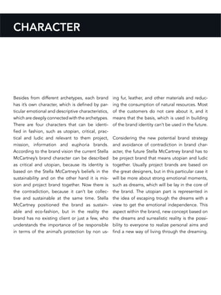 CHARACTER
Besides from different archetypes, each brand
has it’s own character, which is defined by par-
ticular emotional and descriptive characteristics,
which are deeply connected with the archetypes.
There are four characters that can be identi-
fied in fashion, such as utopian, critical, prac-
tical and ludic and relevant to them project,
mission, information and euphoria brands.
According to the brand vision the current Stella
McCartney’s brand character can be described
as critical and utopian, because its identity is
based on the Stella McCartney’s beliefs in the
sustainability and on the other hand it is mis-
sion and project brand together. Now there is
the contradiction, because it can’t be collec-
tive and sustainable at the same time. Stella
McCartney positioned the brand as sustain-
able and eco-fashion, but in the reality the
brand has no existing client or just a few, who
understands the importance of be responsible
in terms of the animal’s protection by non us-
ing fur, leather, and other materials and reduc-
ing the consumption of natural resources. Most
of the customers do not care about it, and it
means that the basis, which is used in building
of the brand identity can’t be used in the future.
Considering the new potential brand strategy
and avoidance of contradiction in brand char-
acter, the future Stella McCartney brand has to
be project brand that means utopian and ludic
together. Usually project brands are based on
the great designers, but in this particular case it
will be more about strong emotional moments,
such as dreams, which will be lay in the core of
the brand. The utopian part is represented in
the idea of escaping trough the dreams with a
view to get the emotional independence. This
aspect within the brand, new concept based on
the dreams and surrealistic reality is the possi-
bility to everyone to realize personal aims and
find a new way of living through the dreaming.
 