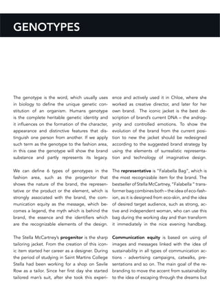 GENOTYPES
The genotype is the word, which usually uses
in biology to define the unique genetic con-
stitution of an organism. Humans genotype
is the complete heritable genetic identity and
it influences on the formation of the character,
appearance and distinctive features that dis-
tinguish one person from another. If we apply
such term as the genotype to the fashion area,
in this case the genotype will show the brand
substance and partly represents its legacy.
We can define 6 types of genotypes in the
fashion area, such as the progenitor that
shows the nature of the brand, the represen-
tative or the product or the element, which is
strongly associated with the brand, the com-
munication equity as the message, which be-
comes a legend, the myth which is behind the
brand, the essence and the identifiers which
are the recognizable elements of the design.
The Stella McCartney’s progenitor is the sharp
tailoring jacket. From the creation of this icon-
ic item started her career as a designer. During
the period of studying in Saint Martins College
Stella had been working for a shop on Savile
Row as a tailor. Since her first day she started
tailored man’s suit, after she took this experi-
ence and actively used it in Chloe, where she
worked as creative director, and later for her
own brand. The iconic jacket is the best de-
scription of brand’s current DNA – the androg-
ynity and controlled emotions. To show the
evolution of the brand from the current posi-
tion to new the jacket should be redesigned
according to the suggested brand strategy by
using the elements of surrealistic representa-
tion and technology of imaginative design.
The representative is “Falabella Bag“, which is
the most recognizable item for the brand. The
bestseller of Stella McCartney, “Falabella “ trans-
former bag combines both – the idea of eco-fash-
ion, as it is designed from eco-skin, and the idea
of desired target audience, such as strong, ac-
tive and independent woman, who can use this
bag during the working day and than transform
it immediately in the nice evening handbag.
Communication equity is based on using of
images and messages linked with the idea of
sustainability in all types of communication ac-
tions - advertising campaigns, catwalks, pre-
sentations and so on. The main goal of the re-
branding to move the accent from sustainability
to the idea of escaping through the dreams but
 