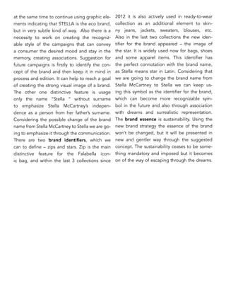 at the same time to continue using graphic ele-
ments indicating that STELLA is the eco brand,
but in very subtle kind of way. Also there is a
necessity to work on creating the recogniz-
able style of the campaigns that can convey
a consumer the desired mood and stay in the
memory, creating associations. Suggestion for
future campaigns is firstly to identify the con-
cept of the brand and then keep it in mind in
process and edition. It can help to reach a goal
of creating the strong visual image of a brand.
The other one distinctive feature is usage
only the name “Stella “ without surname
to emphasize Stella McCartney’s indepen-
dence as a person from her father’s surname.
Considering the possible change of the brand
name from Stella McCartney to Stella we are go-
ing to emphasize it through the communication.
There are two brand identifiers, which we
can to define – zips and stars. Zip is the main
distinctive feature for the Falabella icon-
ic bag, and within the last 3 collections since
2012 it is also actively used in ready-to-wear
collection as an additional element to skin-
ny jeans, jackets, sweaters, blouses, etc.
Also in the last two collections the new iden-
tifier for the brand appeared – the image of
the star. It is widely used now for bags, shoes
and some apparel items. This identifier has
the perfect connotation with the brand name,
as Stella means star in Latin. Considering that
we are going to change the brand name from
Stella McCartney to Stella we can keep us-
ing this symbol as the identifier for the brand,
which can become more recognizable sym-
bol in the future and also through association
with dreams and surrealistic representation.
The brand essence is sustainability. Using the
new brand strategy the essence of the brand
won’t be changed, but it will be presented in
new and gentler way through the suggested
concept. The sustainability ceases to be some-
thing mandatory and imposed but it becomes
on of the way of escaping through the dreams.
 