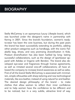 Stella McCartney is an eponymous luxury Lifestyle brand, which
was launched under the designer’s name in partnership with
Kering in 2001. Since the brand’s foundation, women’s ready-
to-wear has been the core business, but during the past years
the brand has been successfully extending its portfolio, adding
other product categories such as handbags, with the iconic Fal-
abella bag, shoes, and very promising diversification in Kids.
Product diversification has also been fuelled by long- lasting
successful collaborations, such as the design of sportswear ap-
parel with Adidas or lingerie with Bendon. The brand also de-
veloped eye-wear and fragrances through license agreements,
as well as initiated several one-off collaborations; all have al-
lowed the company to increase brand awareness as well as sales.
First of all the brand Stella McCartney is associated with minimal-
ism, simple silhouettes with sharp tailoring and new technological
materials, like eco-leather, instead of using natural fur and leather.
The desired design philosophy of the brand - to make
clothes that allow women to reflect their inner confidence
and to help women have the confidence to be different and
to be noticed, but in a very subtle, attractive kind of way.
BIOGRAPHY
 