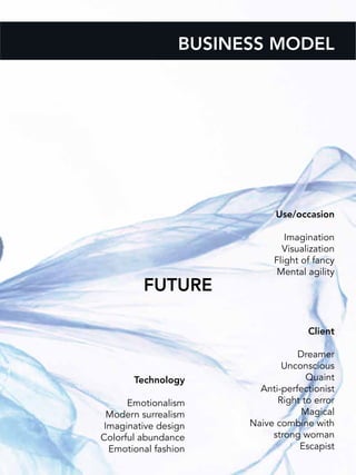 BUSINESS MODEL
Use/occasion
Imagination
Visualization
Flight of fancy
Mental agility
Client
Dreamer
Unconscious
Quaint
Anti-perfectionist
Right to error
Magical
Naive combine with
strong woman
Escapist
FUTURE
Technology
Emotionalism
Modern surrealism
Imaginative design
Colorful abundance
Emotional fashion
 