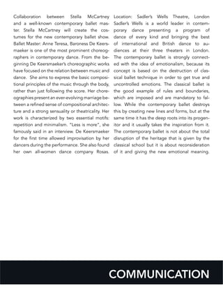 COMMUNICATION
Collaboration between Stella McCartney
and a well-known contemporary ballet mas-
ter. Stella McCartney will create the cos-
tumes for the new contemporary ballet show.
Ballet Master: Anne Teresa, Baroness De Keers-
maeker is one of the most prominent choreog-
raphers in contemporary dance. From the be-
ginning De Keersmaeker’s choreographic works
have focused on the relation between music and
dance. She aims to express the basic composi-
tional principles of the music through the body,
rather than just following the score. Her chore-
ographies present an ever-evolving marriage be-
tween a refined sense of compositional architec-
ture and a strong sensuality or theatricality. Her
work is characterized by two essential motifs:
repetition and minimalism. “Less is more”, she
famously said in an interview. De Keersmaeker
for the first time allowed improvisation by her
dancers during the performance. She also found
her own all-women dance company Rosas.
Location: Sadler’s Wells Theatre, London
Sadler’s Wells is a world leader in contem-
porary dance presenting a program of
dance of every kind and bringing the best
of international and British dance to au-
diences at their three theaters in London.
The contemporary ballet is strongly connect-
ed with the idea of emotionalism, because its
concept is based on the destruction of clas-
sical ballet technique in order to get true and
uncontrolled emotions. The classical ballet is
the good example of rules and boundaries,
which are imposed and are mandatory to fal-
low. While the contemporary ballet destroys
this by creating new lines and forms, but at the
same time it has the deep roots into its progen-
itor and it usually takes the inspiration from it.
The contemporary ballet is not about the total
disruption of the heritage that is given by the
classical school but it is about reconsideration
of it and giving the new emotional meaning.
 