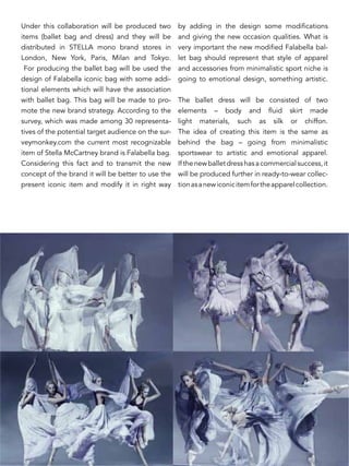 Under this collaboration will be produced two
items (ballet bag and dress) and they will be
distributed in STELLA mono brand stores in
London, New York, Paris, Milan and Tokyo.
For producing the ballet bag will be used the
design of Falabella iconic bag with some addi-
tional elements which will have the association
with ballet bag. This bag will be made to pro-
mote the new brand strategy. According to the
survey, which was made among 30 representa-
tives of the potential target audience on the sur-
veymonkey.com the current most recognizable
item of Stella McCartney brand is Falabella bag.
Considering this fact and to transmit the new
concept of the brand it will be better to use the
present iconic item and modify it in right way
by adding in the design some modifications
and giving the new occasion qualities. What is
very important the new modified Falabella bal-
let bag should represent that style of apparel
and accessories from minimalistic sport niche is
going to emotional design, something artistic.
The ballet dress will be consisted of two
elements – body and fluid skirt made
light materials, such as silk or chiffon.
The idea of creating this item is the same as
behind the bag – going from minimalistic
sportswear to artistic and emotional apparel.
Ifthenewballetdresshasacommercialsuccess,it
will be produced further in ready-to-wear collec-
tionasanewiconicitemfortheapparelcollection.
 