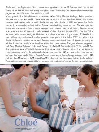 Stella was born September 13 in London, in a
family of ex-Beatles Paul McCartney and pho-
tographer Linda Eastman. Paul and Linda had
a strong desire for their children to know what
life was like in the real world. There were no
nannies and bodyguards around. Stella at-
tended local secondary school in East Sussex.
Stella was interested in fashion since teenager
age, when she was 15 years old; Stella worked
as intern with famous designer Christian Lac-
roix, without any assistance from her parents.
Stella McCartney decided to tie with fashion
all her future life, and chose London’s Cen-
tral Saint Martins College of Art and Design.
The graduation show of Stella McCartney in 1995
gotalotofattentionofpublicandpressfirstlythat
includes her supermodel friends Naomi Camp-
bell and Kate Moss, secondly Mom and Pop Mc-
Cartney in the front row, this would be not just any
graduation show. McCartney used her father’s
tune “ Stella May Day “as one of her runway song.
After Saint Martins College Stella launched
small line of her own from home, line is sim-
ply called Stella. In 1997 two years after Stella
reached very quick success. She was appoint-
ed creative director of French fashion house
Chloe. She was in age of 25. The first Chloe
show – for the spring summer 1998 collection
took place in the fall of 1997, and with it, the
newly appointed chief of design put many of
her critics to rest. The great disaster happened
in Stella McCartney family in 1998, Linda McCa-
rtney died of breast cancer. She had been di-
agnosed in 1995 and since that time she had
a numerous chemotherapy session, but in 1998
she lost her three-year battle. Stella suffered
about dearth of mother for long period of time.
 