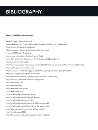BIBLIOGRAPHY
Books, articles and resources:
Stella McCartney Rebecca Aldridge
Fashion Designers A-Z. Stella McCartney Edition Valerie Steele, et al., Suzy Menkes
British fashion designers / Hywel Davies
100 contemporary fashion designers edited by Terry Jones
M to M o M/M (Paris) / Emily King
Less is more: minimalism in fashion / Harriet Walker
Minimalism and fashion (Reduction in the Postmodern Era) Elyssa Dimant
http://www.stellamccartney.com
http://www.vogue.it/suzy-menkes/suzy-menkes/2014/09/stella-mccartney-s-confident-femininity#ad-image
http://goddess-power.com/athena.htm
http://persephoneandhecate.blogspot.it/2011/06/exploring-archetypes-persephone.html
http://www.sitepoint.com/what-is-minimalism/
http://the-rosenrot.com/2013/08/defining-minimalism-in-fashion.html
http://fashionbi.com/brands/stella-mccartney/index
http://www.kering.com/
http://www.style.com/
http://www.dazeddigital.com/
http://www.vogue.com/
http://en.wikipedia.org/wiki/Kate_Moss
http://en.wikipedia.org/wiki/Gwyneth_Paltrow
http://en.wikipedia.org/wiki/Liv_Tyler
http://en.wikipedia.org/wiki/Madonna_%28entertainer%29
http://en.wikipedia.org/wiki/Anne_Teresa_De_Keersmaeker
http://www.rosas.be/en/anne-teresa-de-keersmaeker
http://sarma.be/docs/1205
https://baronesso.wordpress.com/category/fashion/page/2/
 
