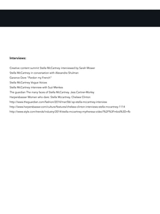 Interviews:
Creative content summit Stella McCartney interviewed by Sarah Mower
Stella McCartney in conversation with Alexandra Shulman
Garance Dore “Pardon my French”
Stella McCartney Vogue Voices
Stella McCartney interview with Suzi Menkes
The guardian The many faces of Stella McCartney. Jess Cartner-Morley
Harpersbazaar Women who dare: Stella Mccartney. Chelsea Clinton
http://www.theguardian.com/fashion/2014/mar/06/-sp-stella-mccartney-interview
http://www.harpersbazaar.com/culture/features/chelsea-clinton-interviews-stella-mccartney-1114
http://www.style.com/trends/industry/2014/stella-mccartney-mytheresa-video?%2F%3Fmbid%3D=fb
 