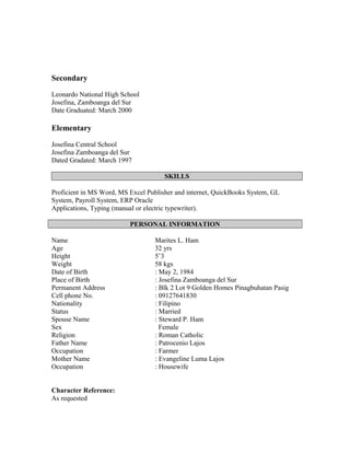 Secondary
Leonardo National High School
Josefina, Zamboanga del Sur
Date Graduated: March 2000
Elementary
Josefina Central School
Josefina Zamboanga del Sur
Dated Gradated: March 1997
SKILLS
Proficient in MS Word, MS Excel Publisher and internet, QuickBooks System, GL
System, Payroll System, ERP Oracle
Applications, Typing (manual or electric typewriter).
PERSONAL INFORMATION
Name Marites L. Ham
Age 32 yrs
Height 5’3
Weight 58 kgs
Date of Birth : May 2, 1984
Place of Birth : Josefina Zamboanga del Sur
Permanent Address : Blk 2 Lot 9 Golden Homes Pinagbuhatan Pasig
Cell phone No. : 09127641830
Nationality : Filipino
Status : Married
Spouse Name
Sex
: Steward P. Ham
Female
Religion : Roman Catholic
Father Name : Patrocenio Lajos
Occupation : Farmer
Mother Name : Evangeline Luma Lajos
Occupation : Housewife
Character Reference:
As requested
 