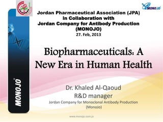 Dr. Khaled Al-Qaoud
R&D manager
Jordan Company for Monoclonal Antibody Production
(MonoJo)
www.monojo.com.jo
Jordan Pharmaceutical Association (JPA)
in Collaboration with
Jordan Company for Antibody Production
(MONOJO)
27. Feb, 2013
Biopharmaceuticals: A
New Era in Human Health
 