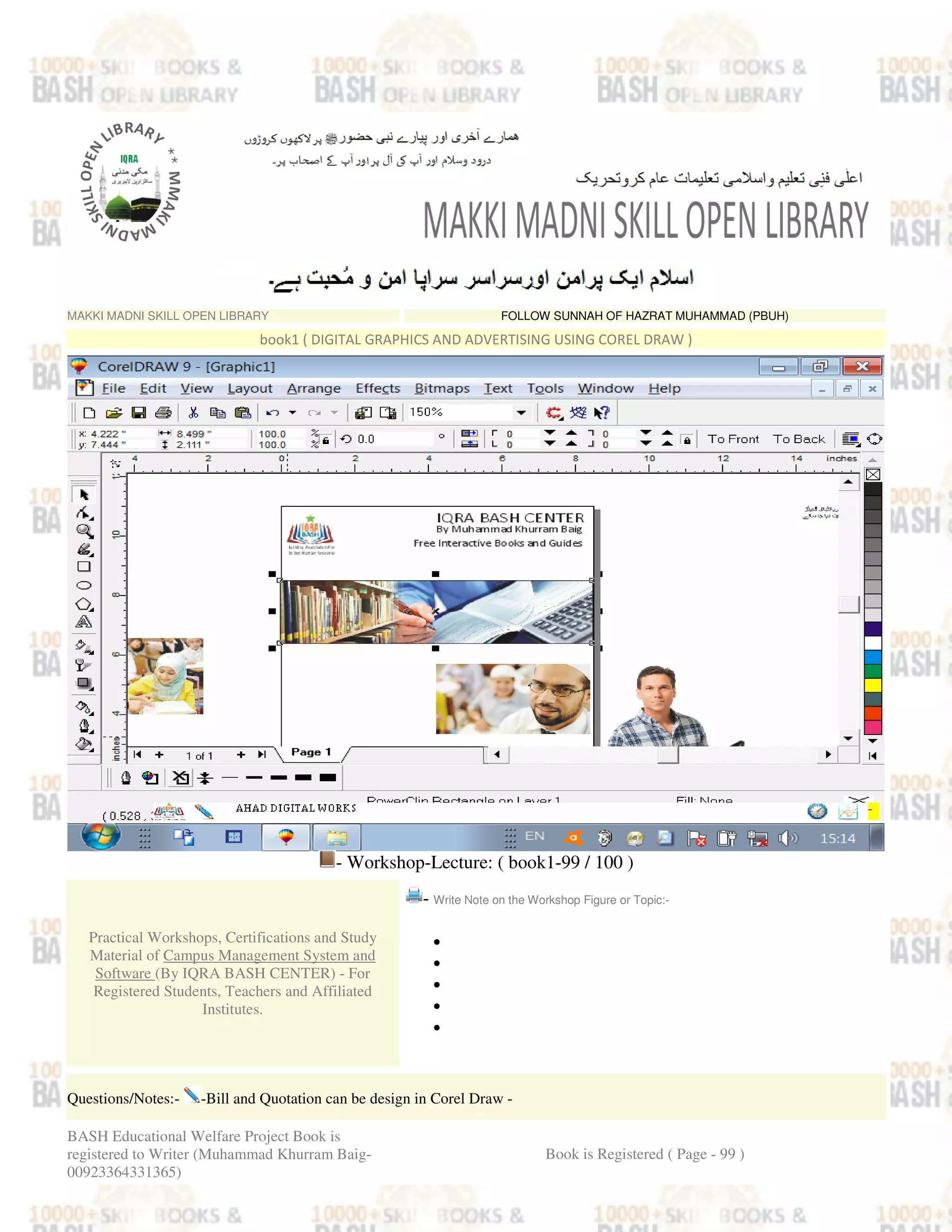 MAKKI MADNI SKILL OPEN LIBRARY FOLLOW SUNNAH OF HAZRAT MUHAMMAD (PBUH)
book1 ( DIGITAL GRAPHICS AND ADVERTISING USING COREL DRAW )
- Workshop-Lecture: ( book1-99 / 100 )
Practical Workshops, Certifications and Study
Material of Campus Management System and
Software (By IQRA BASH CENTER) - For
Registered Students, Teachers and Affiliated
Institutes.
- Write Note on the Workshop Figure or Topic:-
•
•
•
•
•
Questions/Notes:- -Bill and Quotation can be design in Corel Draw -
BASH Educational Welfare Project Book is
registered to Writer (Muhammad Khurram Baig-
00923364331365)
Book is Registered ( Page - 99 )
 