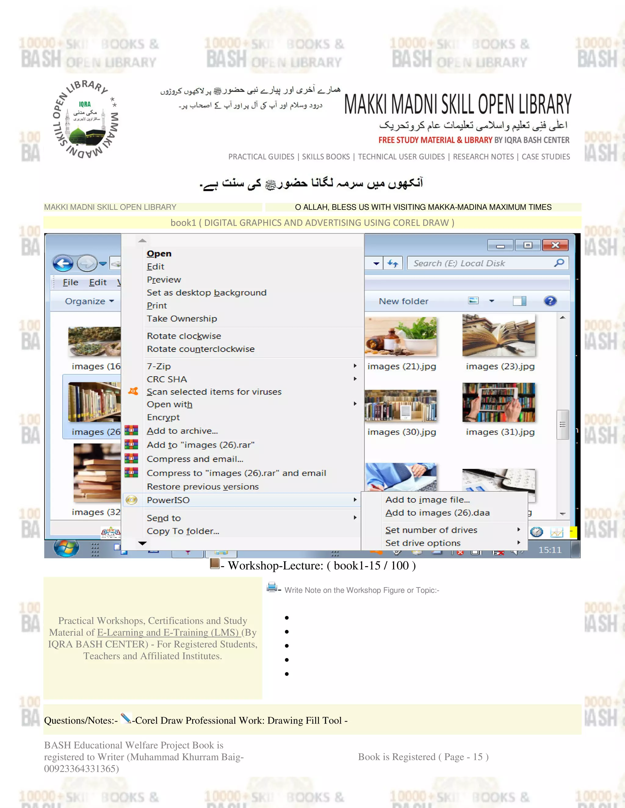 MAKKI MADNI SKILL OPEN LIBRARY O ALLAH, BLESS US WITH VISITING MAKKA-MADINA MAXIMUM TIMES
book1 ( DIGITAL GRAPHICS AND ADVERTISING USING COREL DRAW )
- Workshop-Lecture: ( book1-15 / 100 )
Practical Workshops, Certifications and Study
Material of E-Learning and E-Training (LMS) (By
IQRA BASH CENTER) - For Registered Students,
Teachers and Affiliated Institutes.
- Write Note on the Workshop Figure or Topic:-
•
•
•
•
•
Questions/Notes:- -Corel Draw Professional Work: Drawing Fill Tool -
BASH Educational Welfare Project Book is
registered to Writer (Muhammad Khurram Baig-
00923364331365)
Book is Registered ( Page - 15 )
 