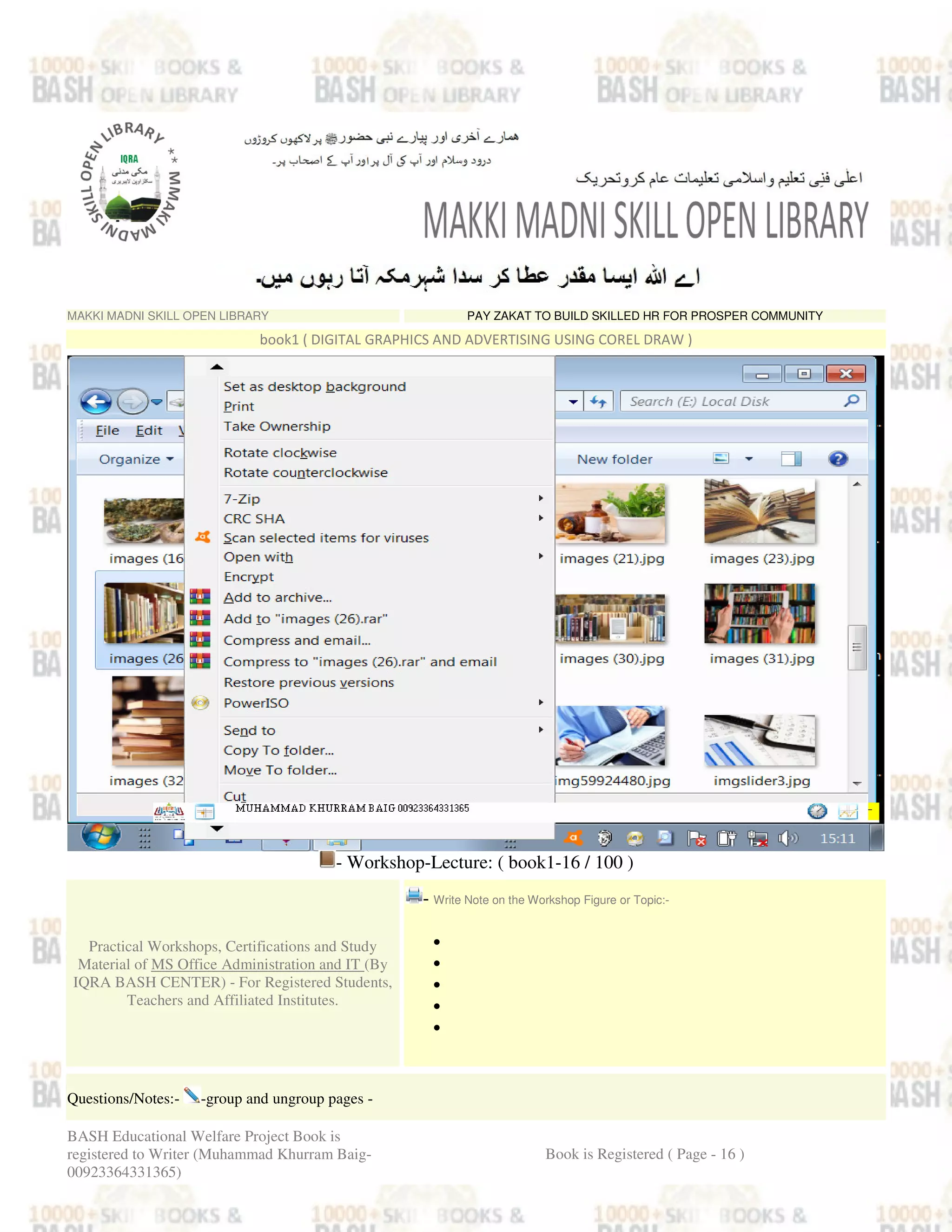 MAKKI MADNI SKILL OPEN LIBRARY PAY ZAKAT TO BUILD SKILLED HR FOR PROSPER COMMUNITY
book1 ( DIGITAL GRAPHICS AND ADVERTISING USING COREL DRAW )
- Workshop-Lecture: ( book1-16 / 100 )
Practical Workshops, Certifications and Study
Material of MS Office Administration and IT (By
IQRA BASH CENTER) - For Registered Students,
Teachers and Affiliated Institutes.
- Write Note on the Workshop Figure or Topic:-
•
•
•
•
•
Questions/Notes:- -group and ungroup pages -
BASH Educational Welfare Project Book is
registered to Writer (Muhammad Khurram Baig-
00923364331365)
Book is Registered ( Page - 16 )
 