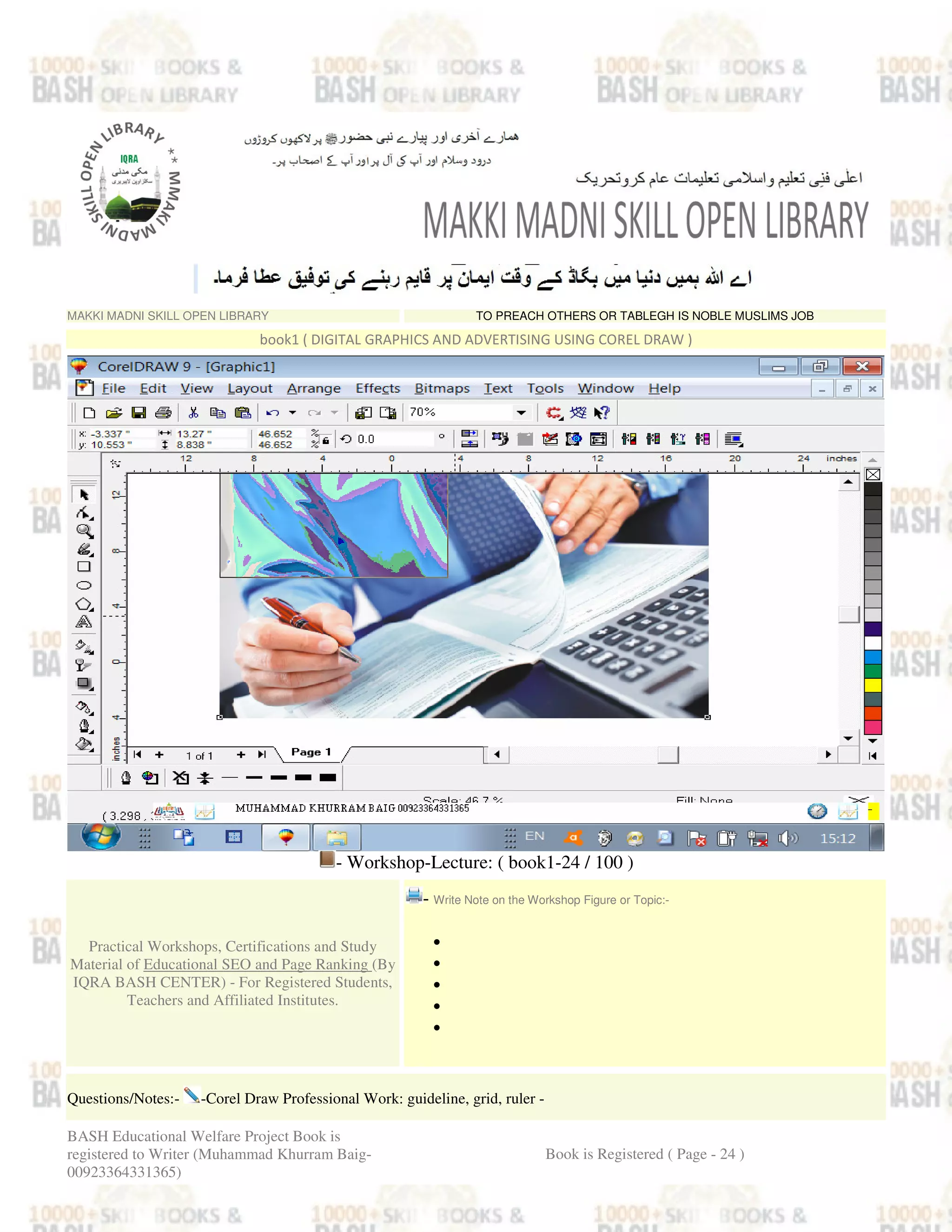MAKKI MADNI SKILL OPEN LIBRARY TO PREACH OTHERS OR TABLEGH IS NOBLE MUSLIMS JOB
book1 ( DIGITAL GRAPHICS AND ADVERTISING USING COREL DRAW )
- Workshop-Lecture: ( book1-24 / 100 )
Practical Workshops, Certifications and Study
Material of Educational SEO and Page Ranking (By
IQRA BASH CENTER) - For Registered Students,
Teachers and Affiliated Institutes.
- Write Note on the Workshop Figure or Topic:-
•
•
•
•
•
Questions/Notes:- -Corel Draw Professional Work: guideline, grid, ruler -
BASH Educational Welfare Project Book is
registered to Writer (Muhammad Khurram Baig-
00923364331365)
Book is Registered ( Page - 24 )
 