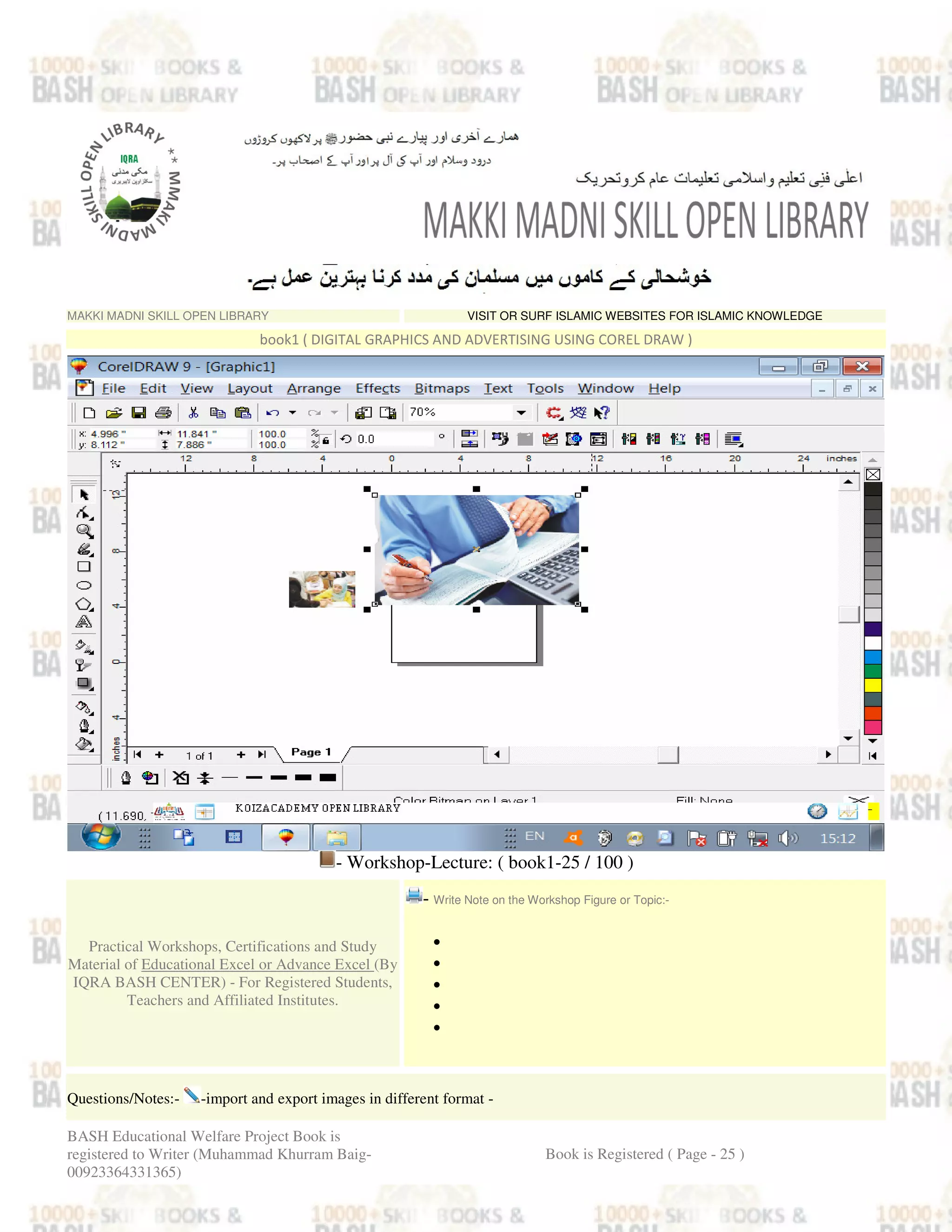 MAKKI MADNI SKILL OPEN LIBRARY VISIT OR SURF ISLAMIC WEBSITES FOR ISLAMIC KNOWLEDGE
book1 ( DIGITAL GRAPHICS AND ADVERTISING USING COREL DRAW )
- Workshop-Lecture: ( book1-25 / 100 )
Practical Workshops, Certifications and Study
Material of Educational Excel or Advance Excel (By
IQRA BASH CENTER) - For Registered Students,
Teachers and Affiliated Institutes.
- Write Note on the Workshop Figure or Topic:-
•
•
•
•
•
Questions/Notes:- -import and export images in different format -
BASH Educational Welfare Project Book is
registered to Writer (Muhammad Khurram Baig-
00923364331365)
Book is Registered ( Page - 25 )
 