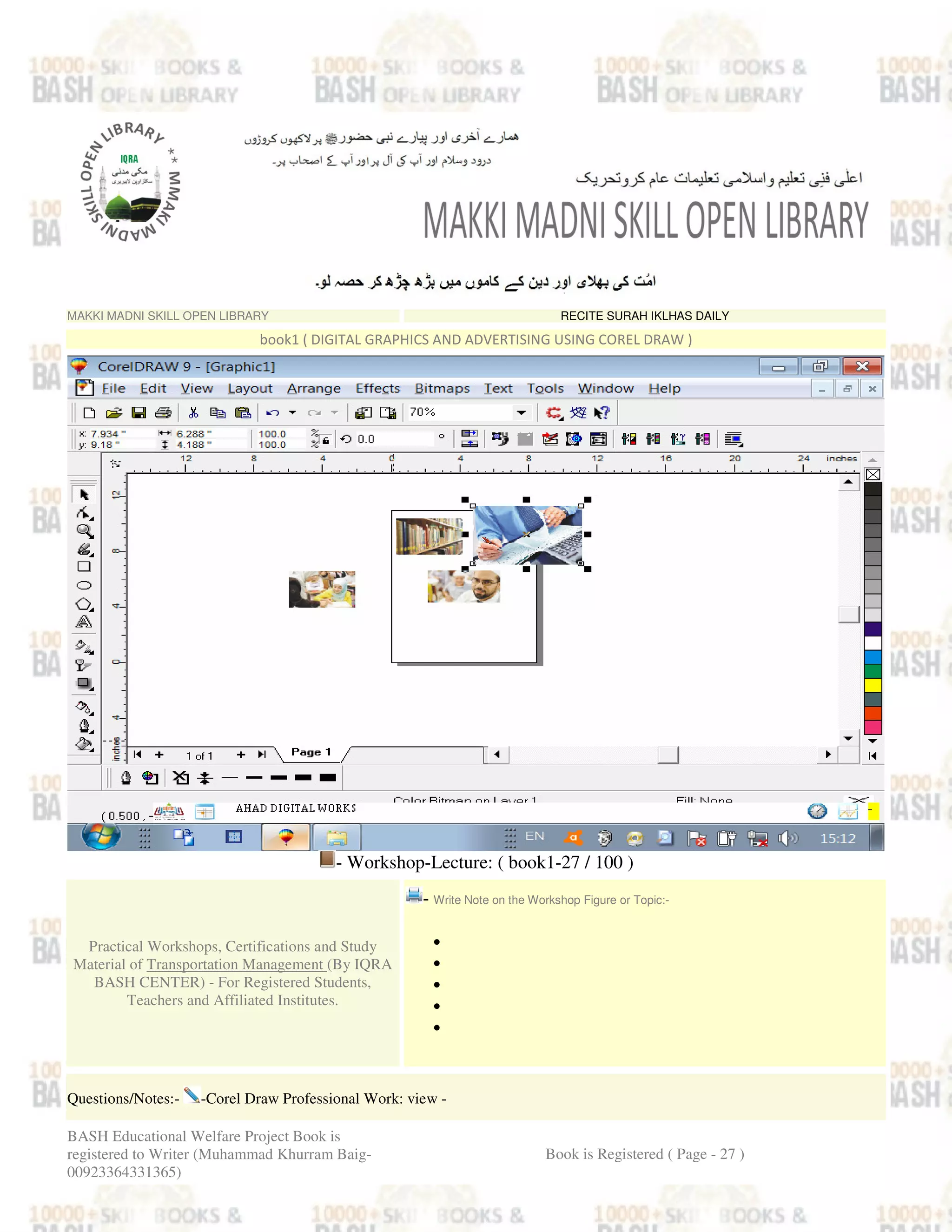 MAKKI MADNI SKILL OPEN LIBRARY RECITE SURAH IKLHAS DAILY
book1 ( DIGITAL GRAPHICS AND ADVERTISING USING COREL DRAW )
- Workshop-Lecture: ( book1-27 / 100 )
Practical Workshops, Certifications and Study
Material of Transportation Management (By IQRA
BASH CENTER) - For Registered Students,
Teachers and Affiliated Institutes.
- Write Note on the Workshop Figure or Topic:-
•
•
•
•
•
Questions/Notes:- -Corel Draw Professional Work: view -
BASH Educational Welfare Project Book is
registered to Writer (Muhammad Khurram Baig-
00923364331365)
Book is Registered ( Page - 27 )
 