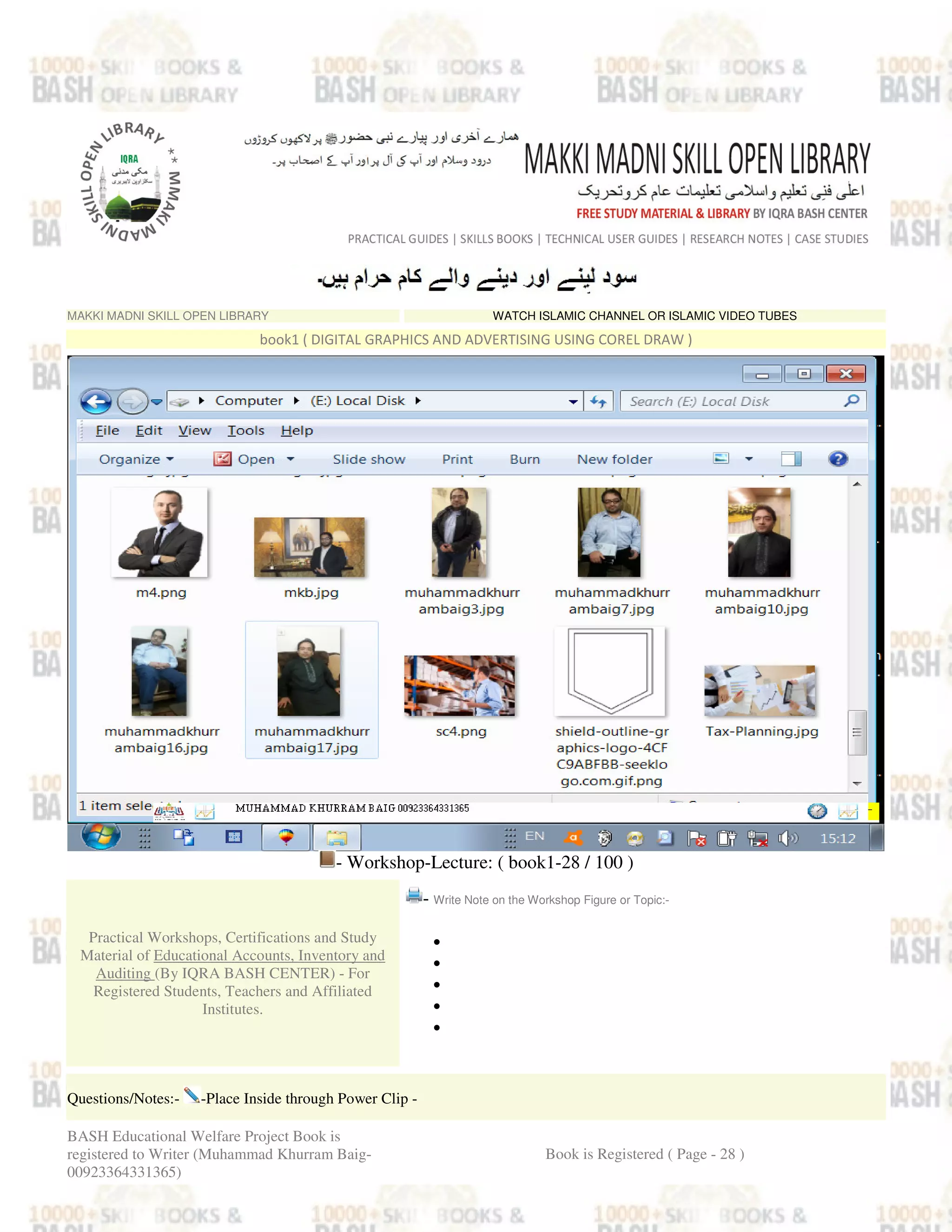MAKKI MADNI SKILL OPEN LIBRARY WATCH ISLAMIC CHANNEL OR ISLAMIC VIDEO TUBES
book1 ( DIGITAL GRAPHICS AND ADVERTISING USING COREL DRAW )
- Workshop-Lecture: ( book1-28 / 100 )
Practical Workshops, Certifications and Study
Material of Educational Accounts, Inventory and
Auditing (By IQRA BASH CENTER) - For
Registered Students, Teachers and Affiliated
Institutes.
- Write Note on the Workshop Figure or Topic:-
•
•
•
•
•
Questions/Notes:- -Place Inside through Power Clip -
BASH Educational Welfare Project Book is
registered to Writer (Muhammad Khurram Baig-
00923364331365)
Book is Registered ( Page - 28 )
 