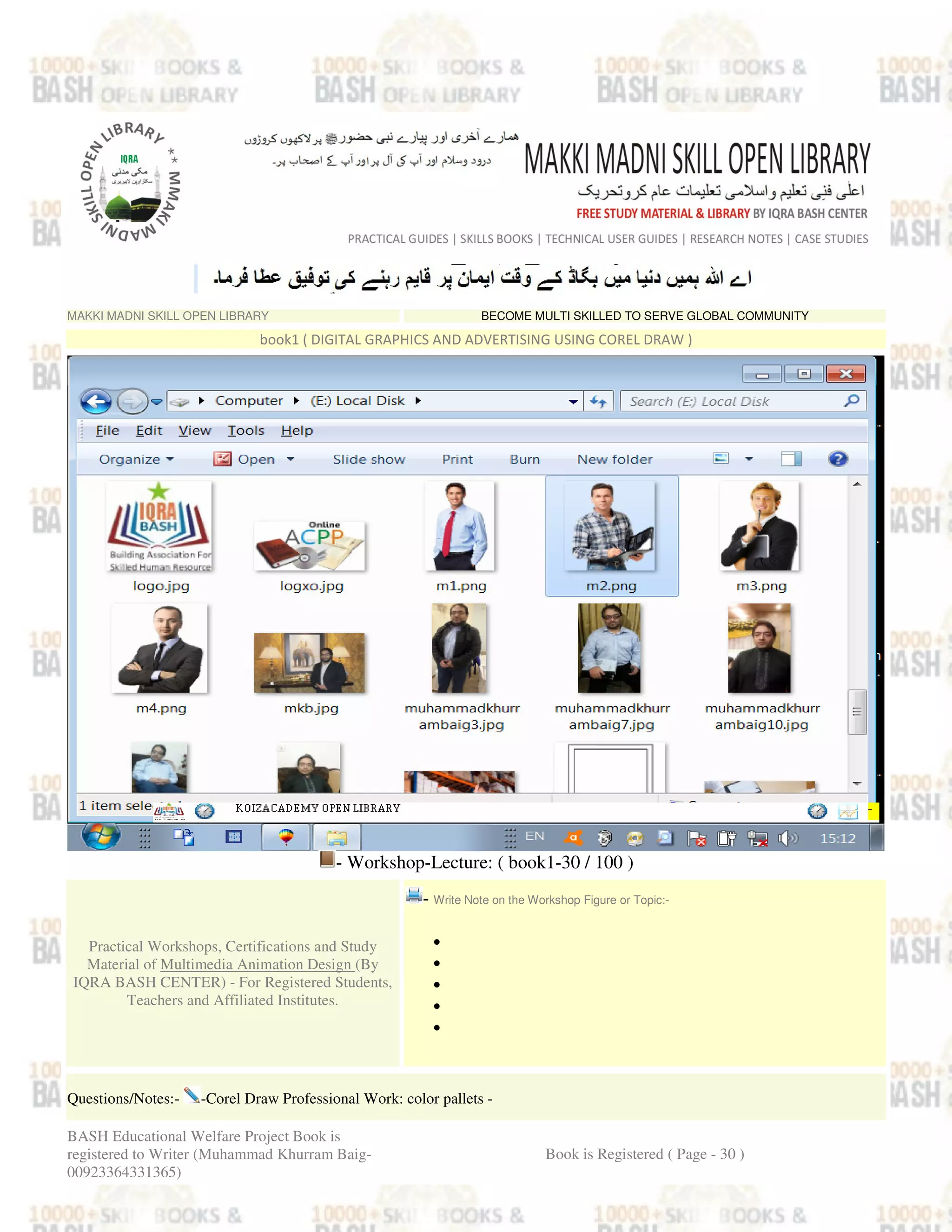 MAKKI MADNI SKILL OPEN LIBRARY BECOME MULTI SKILLED TO SERVE GLOBAL COMMUNITY
book1 ( DIGITAL GRAPHICS AND ADVERTISING USING COREL DRAW )
- Workshop-Lecture: ( book1-30 / 100 )
Practical Workshops, Certifications and Study
Material of Multimedia Animation Design (By
IQRA BASH CENTER) - For Registered Students,
Teachers and Affiliated Institutes.
- Write Note on the Workshop Figure or Topic:-
•
•
•
•
•
Questions/Notes:- -Corel Draw Professional Work: color pallets -
BASH Educational Welfare Project Book is
registered to Writer (Muhammad Khurram Baig-
00923364331365)
Book is Registered ( Page - 30 )
 