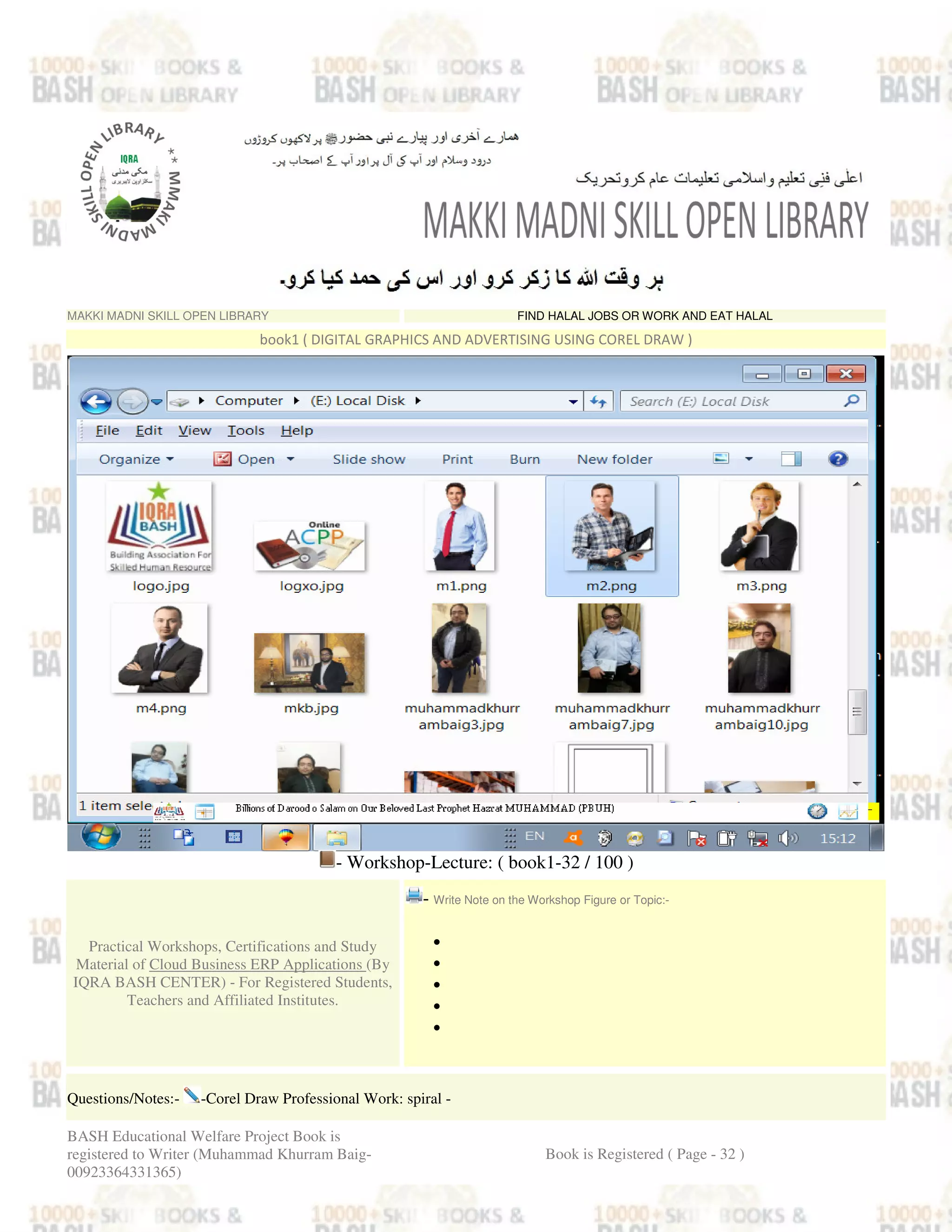 MAKKI MADNI SKILL OPEN LIBRARY FIND HALAL JOBS OR WORK AND EAT HALAL
book1 ( DIGITAL GRAPHICS AND ADVERTISING USING COREL DRAW )
- Workshop-Lecture: ( book1-32 / 100 )
Practical Workshops, Certifications and Study
Material of Cloud Business ERP Applications (By
IQRA BASH CENTER) - For Registered Students,
Teachers and Affiliated Institutes.
- Write Note on the Workshop Figure or Topic:-
•
•
•
•
•
Questions/Notes:- -Corel Draw Professional Work: spiral -
BASH Educational Welfare Project Book is
registered to Writer (Muhammad Khurram Baig-
00923364331365)
Book is Registered ( Page - 32 )
 