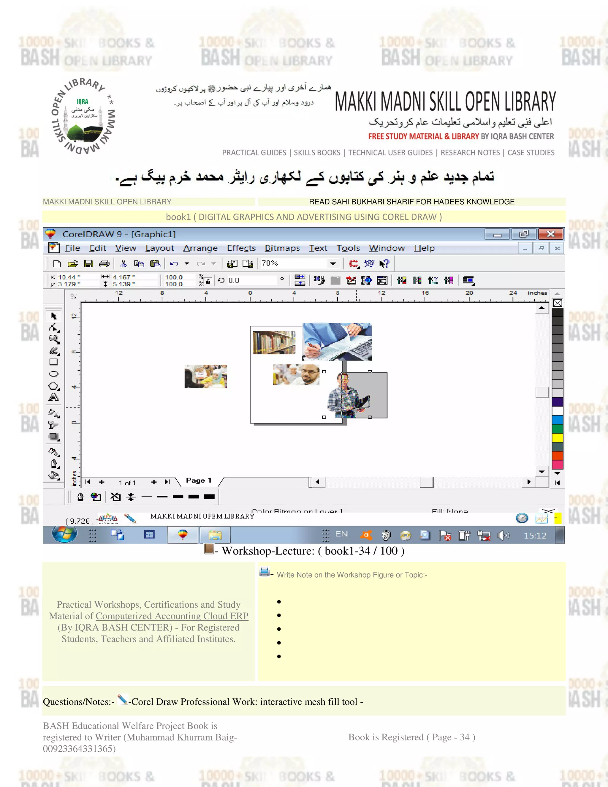MAKKI MADNI SKILL OPEN LIBRARY READ SAHI BUKHARI SHARIF FOR HADEES KNOWLEDGE
book1 ( DIGITAL GRAPHICS AND ADVERTISING USING COREL DRAW )
- Workshop-Lecture: ( book1-34 / 100 )
Practical Workshops, Certifications and Study
Material of Computerized Accounting Cloud ERP
(By IQRA BASH CENTER) - For Registered
Students, Teachers and Affiliated Institutes.
- Write Note on the Workshop Figure or Topic:-
•
•
•
•
•
Questions/Notes:- -Corel Draw Professional Work: interactive mesh fill tool -
BASH Educational Welfare Project Book is
registered to Writer (Muhammad Khurram Baig-
00923364331365)
Book is Registered ( Page - 34 )
 