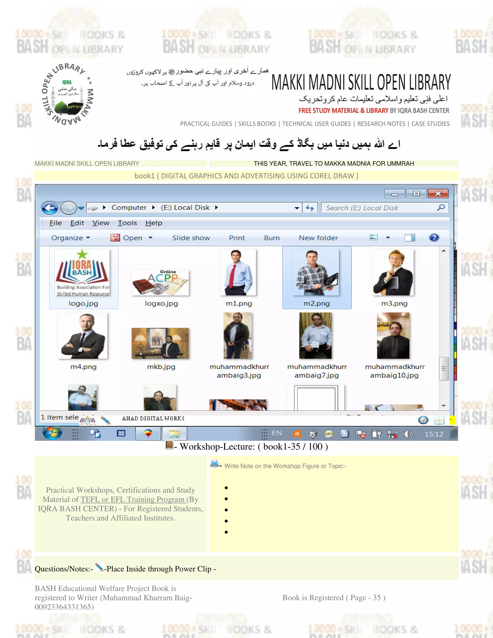MAKKI MADNI SKILL OPEN LIBRARY THIS YEAR, TRAVEL TO MAKKA MADNIA FOR UMMRAH
book1 ( DIGITAL GRAPHICS AND ADVERTISING USING COREL DRAW )
- Workshop-Lecture: ( book1-35 / 100 )
Practical Workshops, Certifications and Study
Material of TEFL or EFL Training Program (By
IQRA BASH CENTER) - For Registered Students,
Teachers and Affiliated Institutes.
- Write Note on the Workshop Figure or Topic:-
•
•
•
•
•
Questions/Notes:- -Place Inside through Power Clip -
BASH Educational Welfare Project Book is
registered to Writer (Muhammad Khurram Baig-
00923364331365)
Book is Registered ( Page - 35 )
 