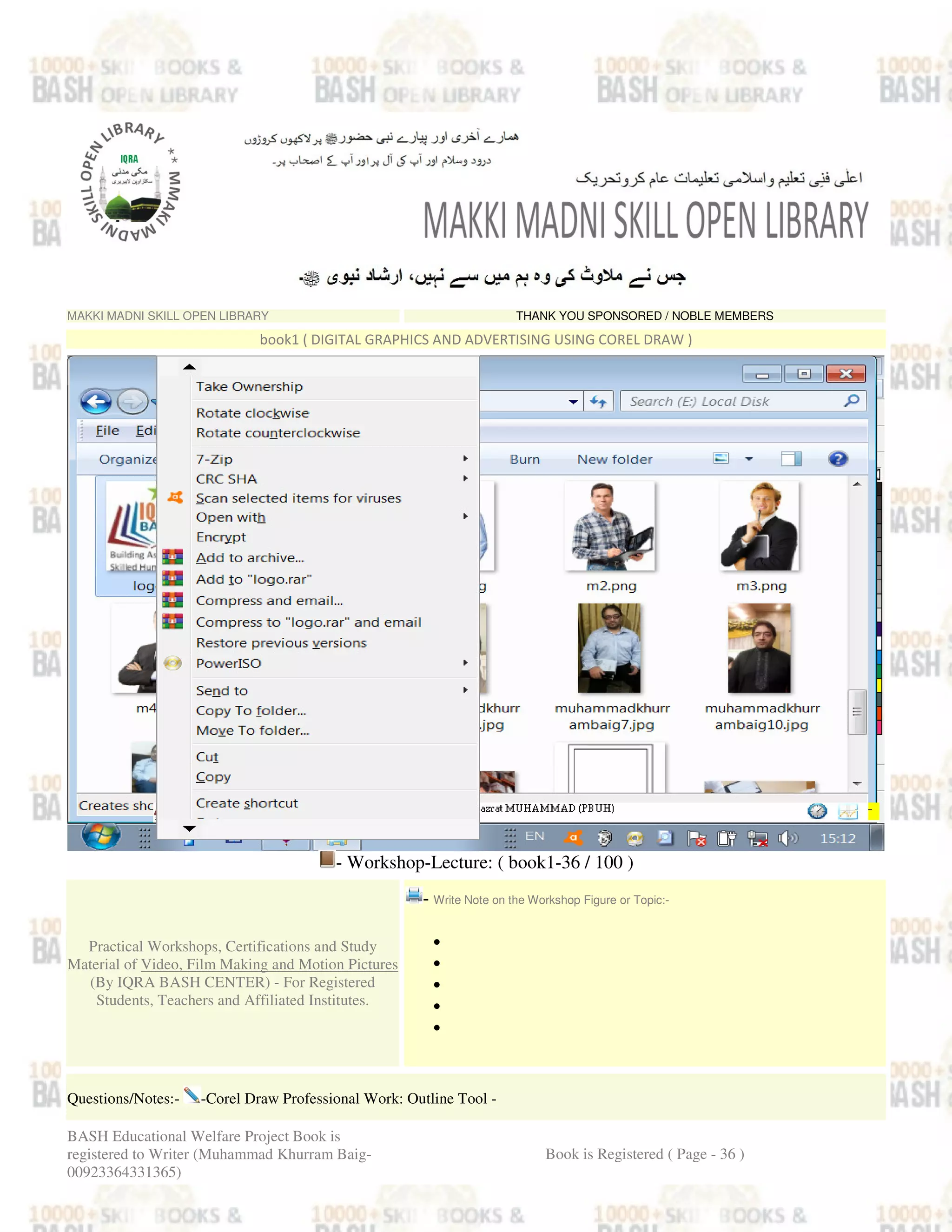 MAKKI MADNI SKILL OPEN LIBRARY THANK YOU SPONSORED / NOBLE MEMBERS
book1 ( DIGITAL GRAPHICS AND ADVERTISING USING COREL DRAW )
- Workshop-Lecture: ( book1-36 / 100 )
Practical Workshops, Certifications and Study
Material of Video, Film Making and Motion Pictures
(By IQRA BASH CENTER) - For Registered
Students, Teachers and Affiliated Institutes.
- Write Note on the Workshop Figure or Topic:-
•
•
•
•
•
Questions/Notes:- -Corel Draw Professional Work: Outline Tool -
BASH Educational Welfare Project Book is
registered to Writer (Muhammad Khurram Baig-
00923364331365)
Book is Registered ( Page - 36 )
 