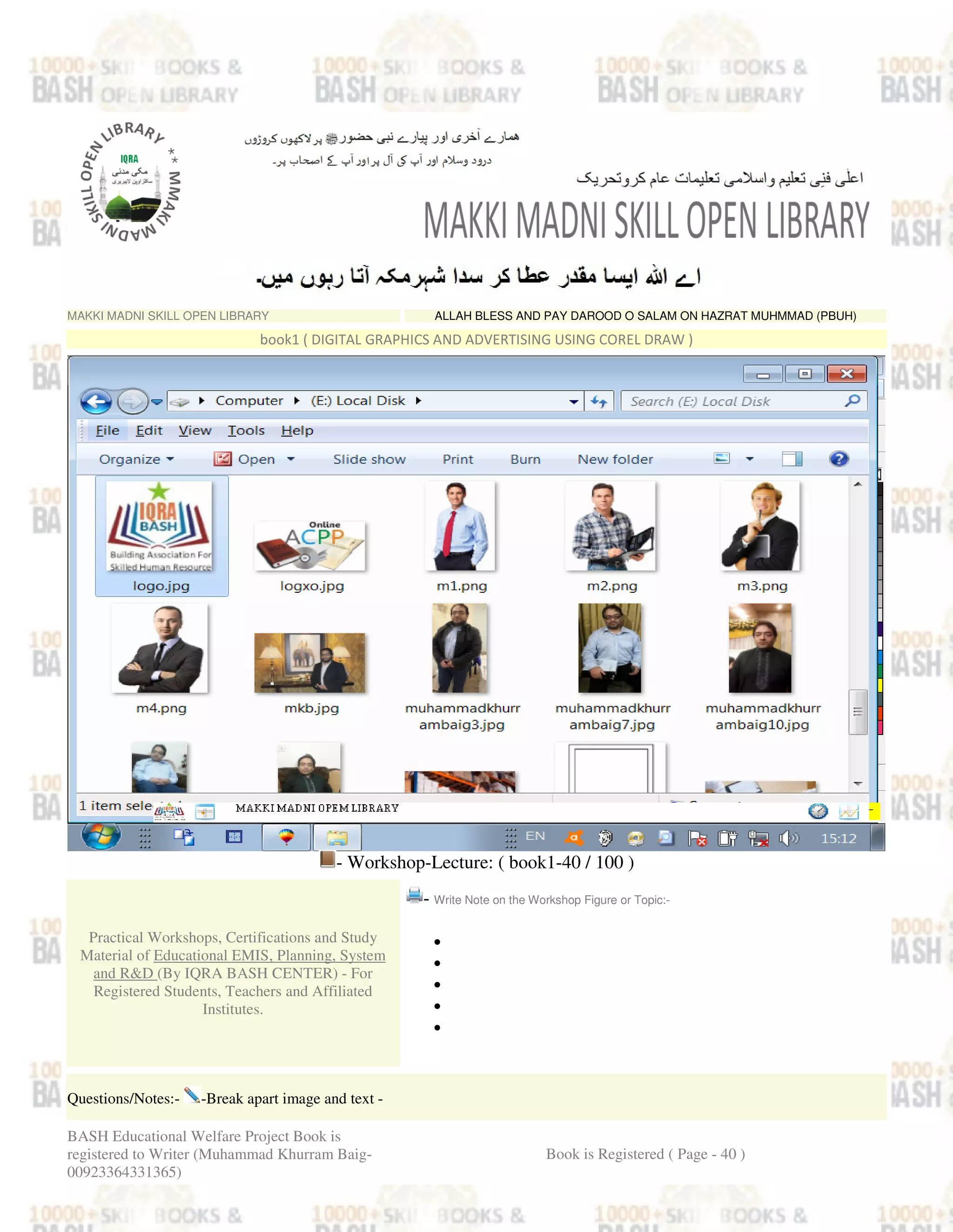 MAKKI MADNI SKILL OPEN LIBRARY ALLAH BLESS AND PAY DAROOD O SALAM ON HAZRAT MUHMMAD (PBUH)
book1 ( DIGITAL GRAPHICS AND ADVERTISING USING COREL DRAW )
- Workshop-Lecture: ( book1-40 / 100 )
Practical Workshops, Certifications and Study
Material of Educational EMIS, Planning, System
and R&D (By IQRA BASH CENTER) - For
Registered Students, Teachers and Affiliated
Institutes.
- Write Note on the Workshop Figure or Topic:-
•
•
•
•
•
Questions/Notes:- -Break apart image and text -
BASH Educational Welfare Project Book is
registered to Writer (Muhammad Khurram Baig-
00923364331365)
Book is Registered ( Page - 40 )
 