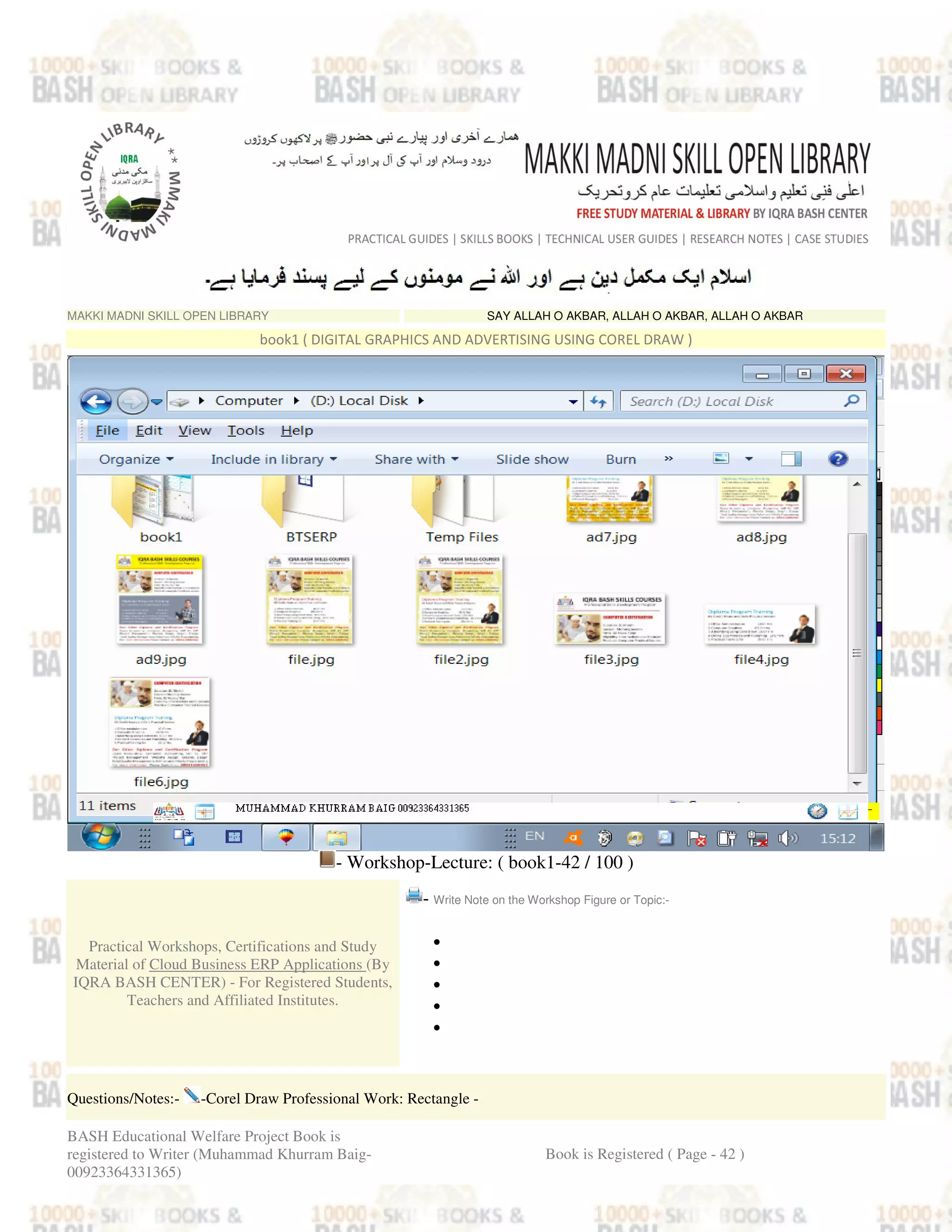 MAKKI MADNI SKILL OPEN LIBRARY SAY ALLAH O AKBAR, ALLAH O AKBAR, ALLAH O AKBAR
book1 ( DIGITAL GRAPHICS AND ADVERTISING USING COREL DRAW )
- Workshop-Lecture: ( book1-42 / 100 )
Practical Workshops, Certifications and Study
Material of Cloud Business ERP Applications (By
IQRA BASH CENTER) - For Registered Students,
Teachers and Affiliated Institutes.
- Write Note on the Workshop Figure or Topic:-
•
•
•
•
•
Questions/Notes:- -Corel Draw Professional Work: Rectangle -
BASH Educational Welfare Project Book is
registered to Writer (Muhammad Khurram Baig-
00923364331365)
Book is Registered ( Page - 42 )
 