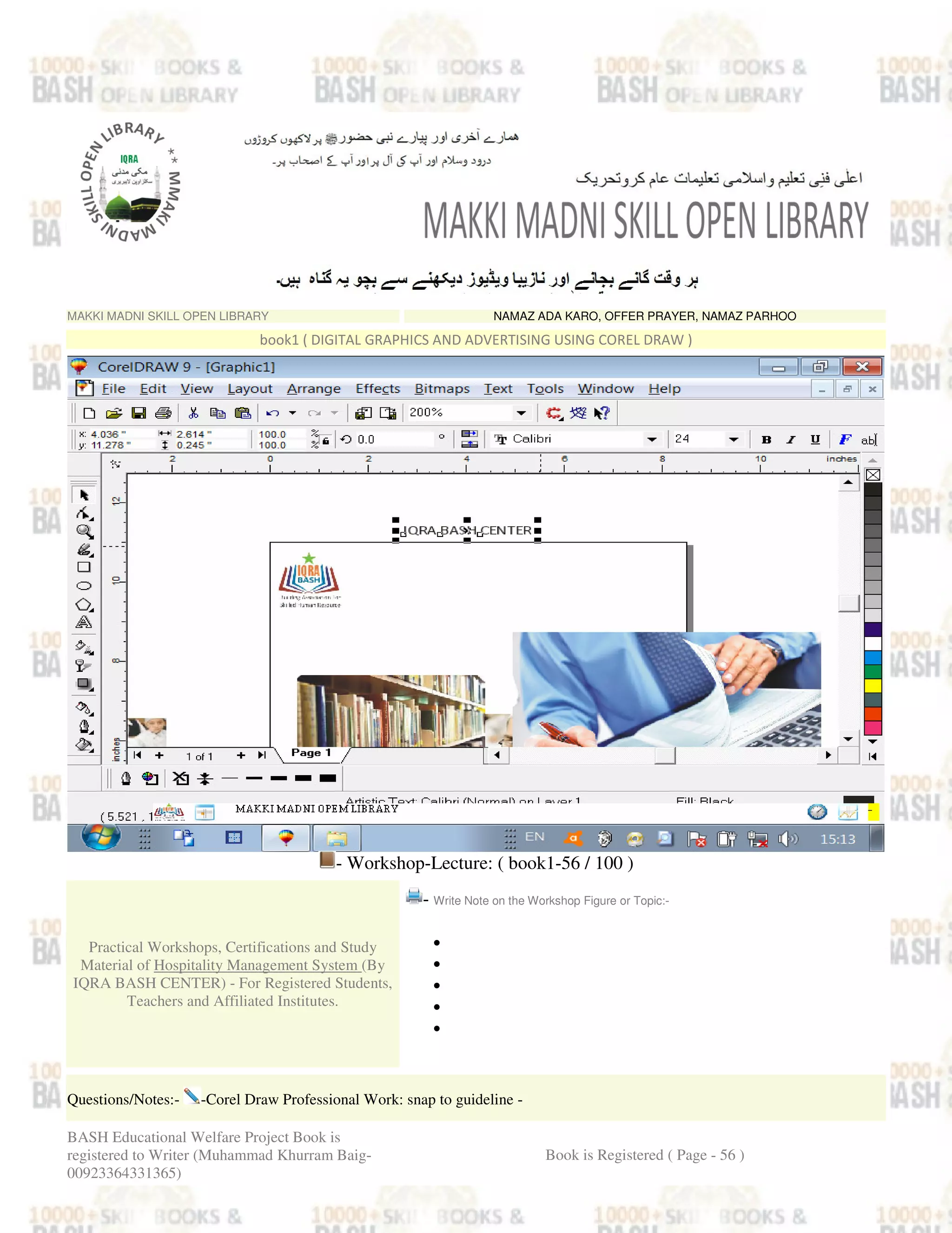 MAKKI MADNI SKILL OPEN LIBRARY NAMAZ ADA KARO, OFFER PRAYER, NAMAZ PARHOO
book1 ( DIGITAL GRAPHICS AND ADVERTISING USING COREL DRAW )
- Workshop-Lecture: ( book1-56 / 100 )
Practical Workshops, Certifications and Study
Material of Hospitality Management System (By
IQRA BASH CENTER) - For Registered Students,
Teachers and Affiliated Institutes.
- Write Note on the Workshop Figure or Topic:-
•
•
•
•
•
Questions/Notes:- -Corel Draw Professional Work: snap to guideline -
BASH Educational Welfare Project Book is
registered to Writer (Muhammad Khurram Baig-
00923364331365)
Book is Registered ( Page - 56 )
 