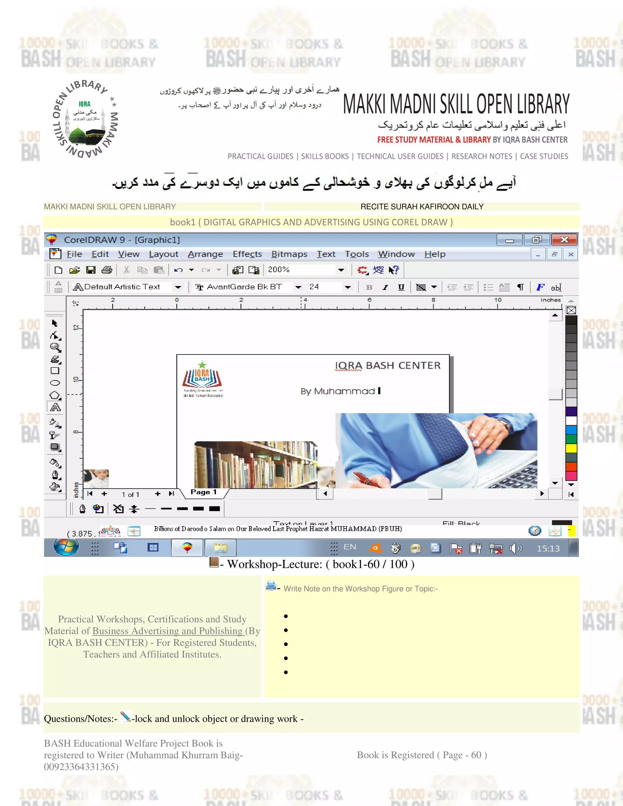 MAKKI MADNI SKILL OPEN LIBRARY RECITE SURAH KAFIROON DAILY
book1 ( DIGITAL GRAPHICS AND ADVERTISING USING COREL DRAW )
- Workshop-Lecture: ( book1-60 / 100 )
Practical Workshops, Certifications and Study
Material of Business Advertising and Publishing (By
IQRA BASH CENTER) - For Registered Students,
Teachers and Affiliated Institutes.
- Write Note on the Workshop Figure or Topic:-
•
•
•
•
•
Questions/Notes:- -lock and unlock object or drawing work -
BASH Educational Welfare Project Book is
registered to Writer (Muhammad Khurram Baig-
00923364331365)
Book is Registered ( Page - 60 )
 