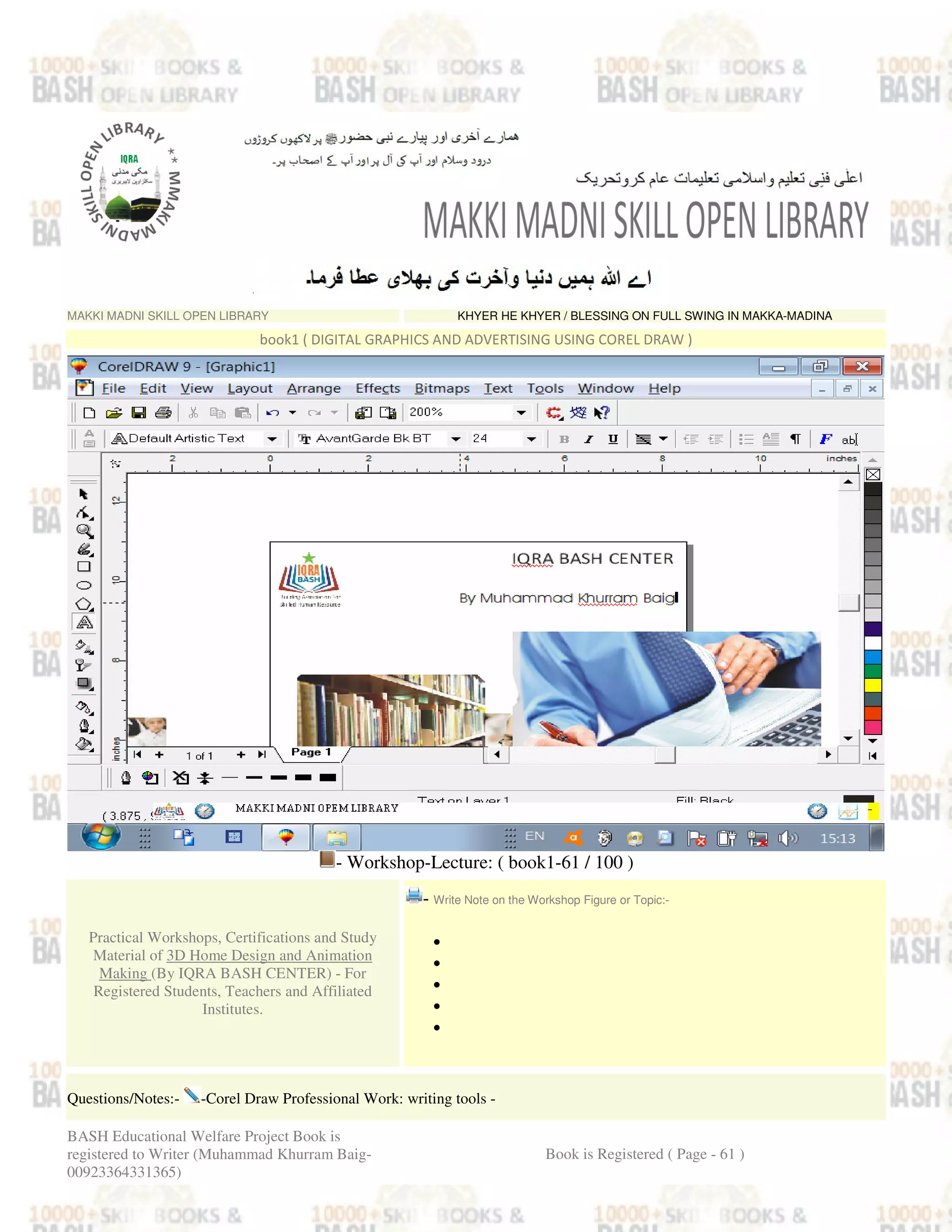 MAKKI MADNI SKILL OPEN LIBRARY KHYER HE KHYER / BLESSING ON FULL SWING IN MAKKA-MADINA
book1 ( DIGITAL GRAPHICS AND ADVERTISING USING COREL DRAW )
- Workshop-Lecture: ( book1-61 / 100 )
Practical Workshops, Certifications and Study
Material of 3D Home Design and Animation
Making (By IQRA BASH CENTER) - For
Registered Students, Teachers and Affiliated
Institutes.
- Write Note on the Workshop Figure or Topic:-
•
•
•
•
•
Questions/Notes:- -Corel Draw Professional Work: writing tools -
BASH Educational Welfare Project Book is
registered to Writer (Muhammad Khurram Baig-
00923364331365)
Book is Registered ( Page - 61 )
 
