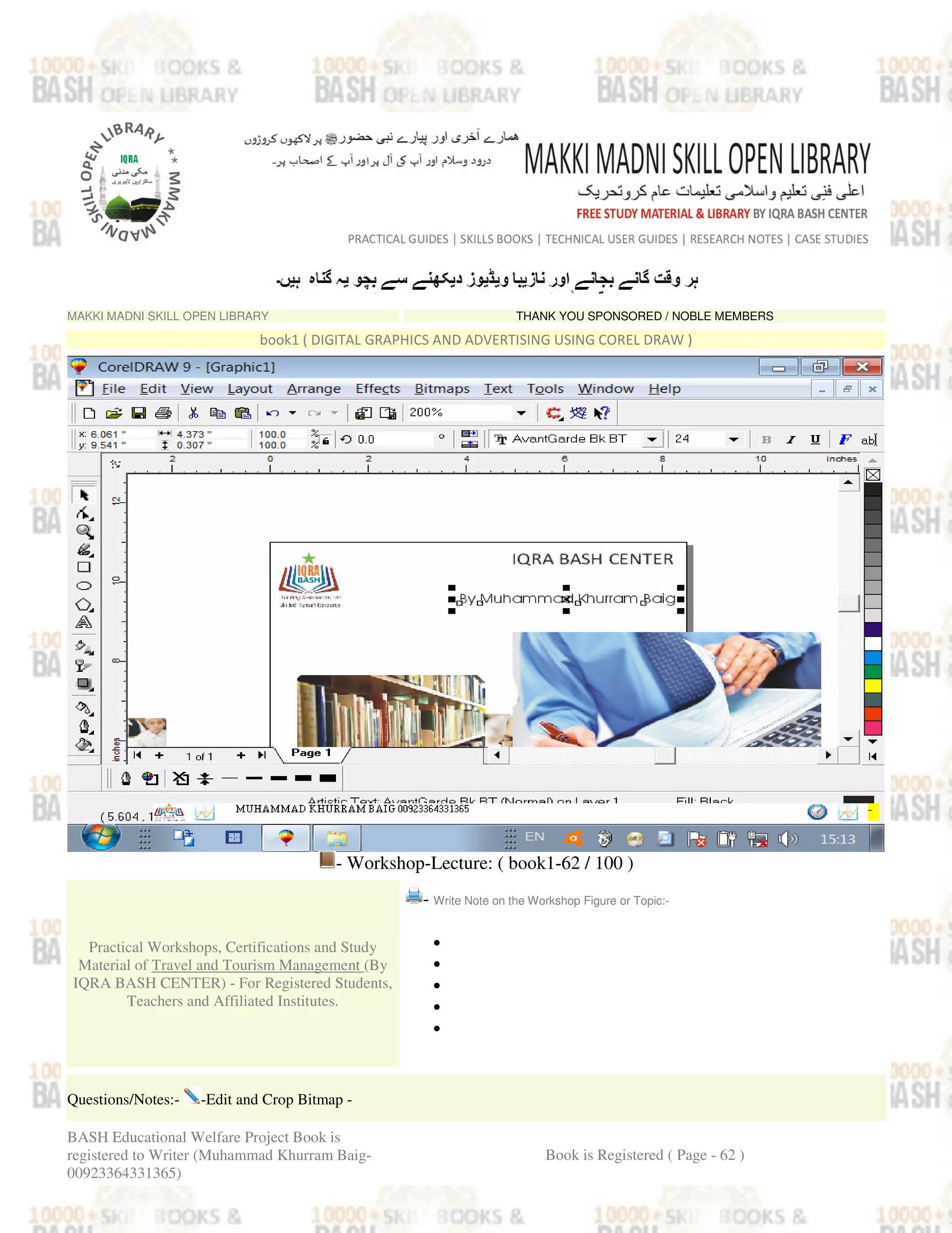 MAKKI MADNI SKILL OPEN LIBRARY THANK YOU SPONSORED / NOBLE MEMBERS
book1 ( DIGITAL GRAPHICS AND ADVERTISING USING COREL DRAW )
- Workshop-Lecture: ( book1-62 / 100 )
Practical Workshops, Certifications and Study
Material of Travel and Tourism Management (By
IQRA BASH CENTER) - For Registered Students,
Teachers and Affiliated Institutes.
- Write Note on the Workshop Figure or Topic:-
•
•
•
•
•
Questions/Notes:- -Edit and Crop Bitmap -
BASH Educational Welfare Project Book is
registered to Writer (Muhammad Khurram Baig-
00923364331365)
Book is Registered ( Page - 62 )
 