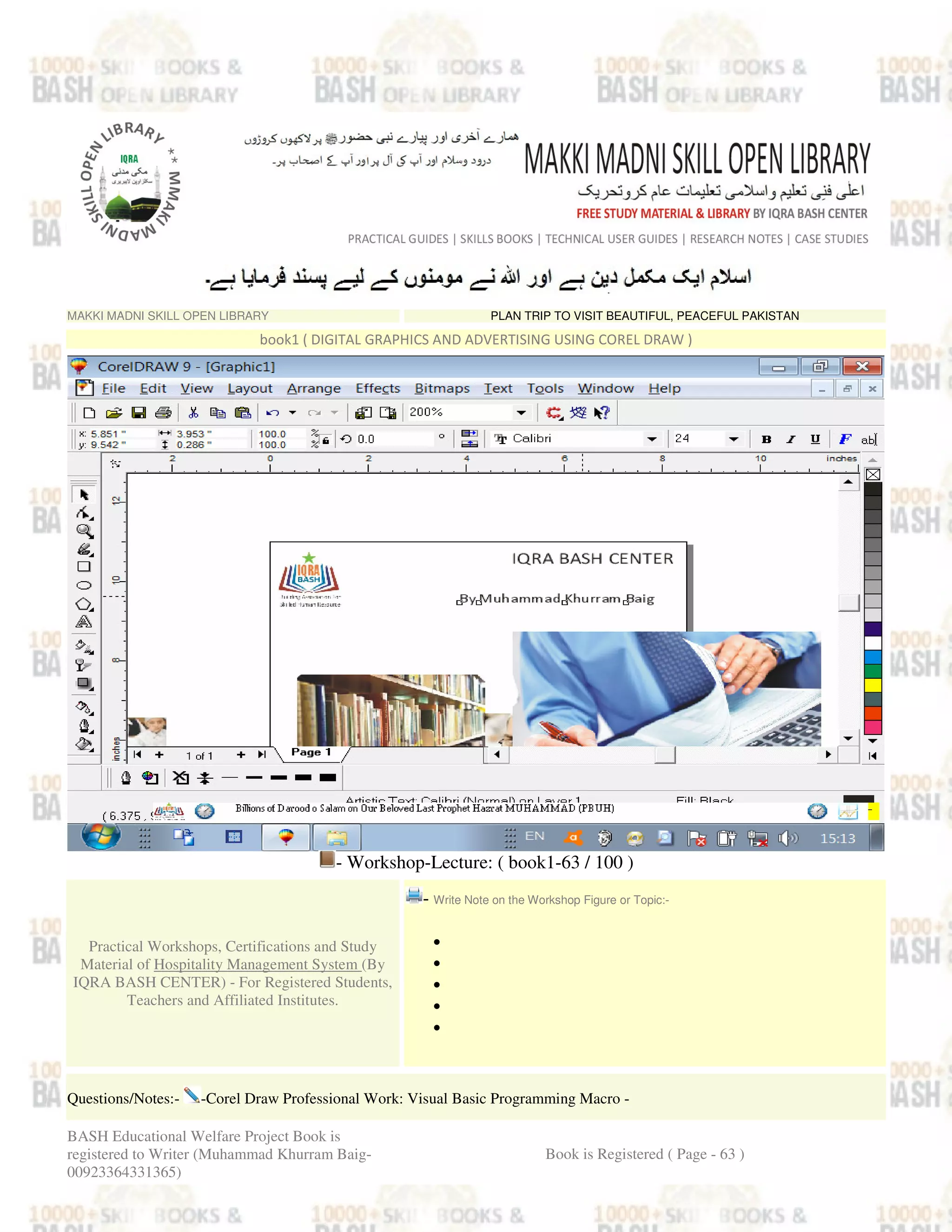 MAKKI MADNI SKILL OPEN LIBRARY PLAN TRIP TO VISIT BEAUTIFUL, PEACEFUL PAKISTAN
book1 ( DIGITAL GRAPHICS AND ADVERTISING USING COREL DRAW )
- Workshop-Lecture: ( book1-63 / 100 )
Practical Workshops, Certifications and Study
Material of Hospitality Management System (By
IQRA BASH CENTER) - For Registered Students,
Teachers and Affiliated Institutes.
- Write Note on the Workshop Figure or Topic:-
•
•
•
•
•
Questions/Notes:- -Corel Draw Professional Work: Visual Basic Programming Macro -
BASH Educational Welfare Project Book is
registered to Writer (Muhammad Khurram Baig-
00923364331365)
Book is Registered ( Page - 63 )
 