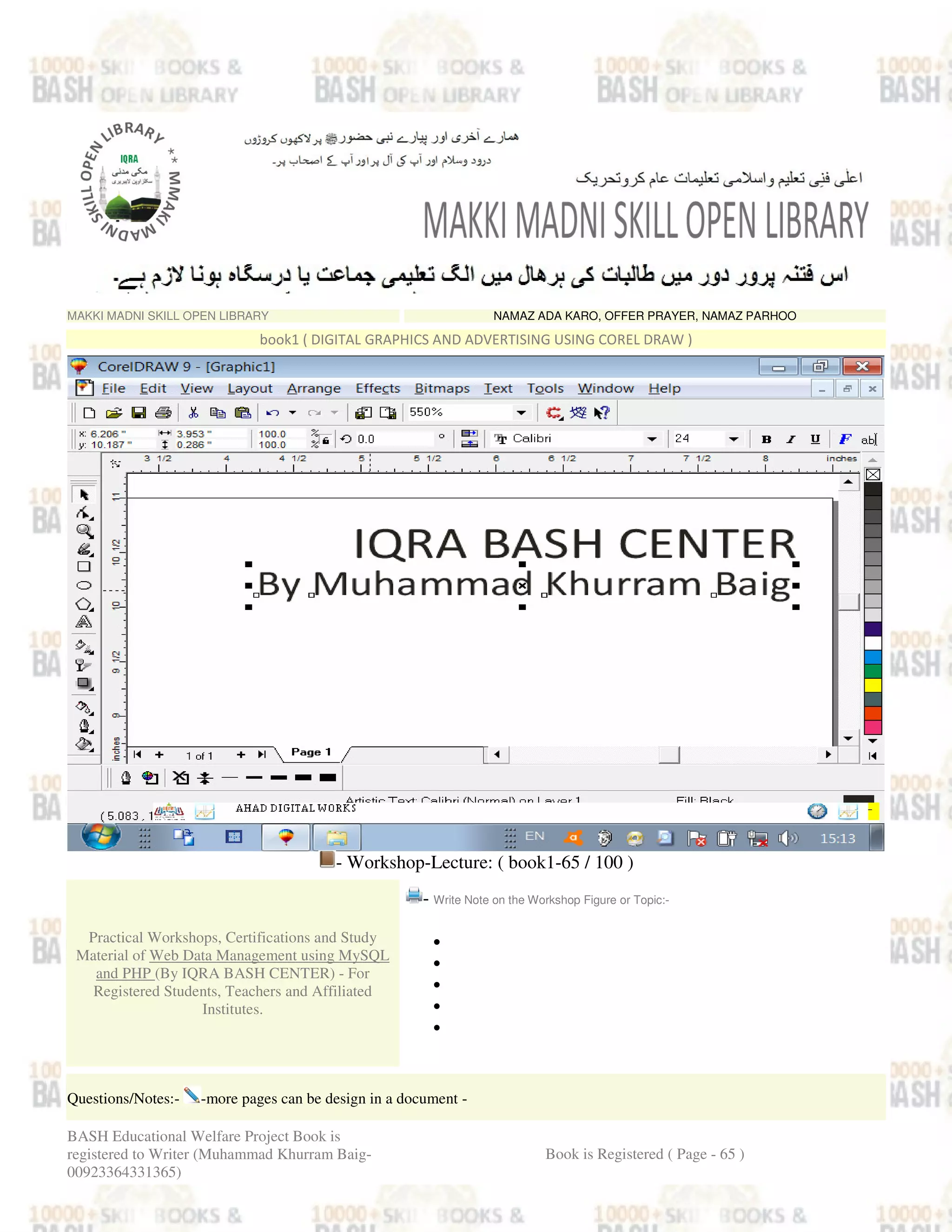 MAKKI MADNI SKILL OPEN LIBRARY NAMAZ ADA KARO, OFFER PRAYER, NAMAZ PARHOO
book1 ( DIGITAL GRAPHICS AND ADVERTISING USING COREL DRAW )
- Workshop-Lecture: ( book1-65 / 100 )
Practical Workshops, Certifications and Study
Material of Web Data Management using MySQL
and PHP (By IQRA BASH CENTER) - For
Registered Students, Teachers and Affiliated
Institutes.
- Write Note on the Workshop Figure or Topic:-
•
•
•
•
•
Questions/Notes:- -more pages can be design in a document -
BASH Educational Welfare Project Book is
registered to Writer (Muhammad Khurram Baig-
00923364331365)
Book is Registered ( Page - 65 )
 