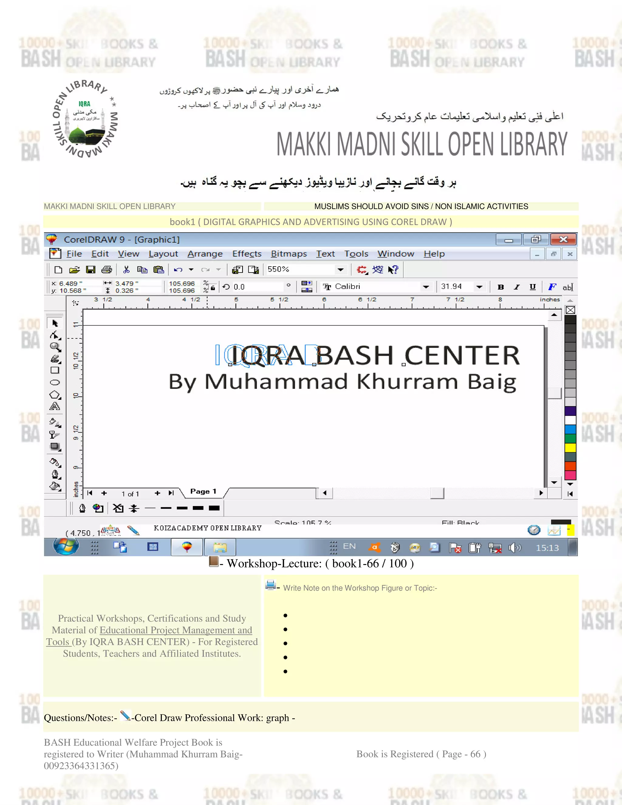 MAKKI MADNI SKILL OPEN LIBRARY MUSLIMS SHOULD AVOID SINS / NON ISLAMIC ACTIVITIES
book1 ( DIGITAL GRAPHICS AND ADVERTISING USING COREL DRAW )
- Workshop-Lecture: ( book1-66 / 100 )
Practical Workshops, Certifications and Study
Material of Educational Project Management and
Tools (By IQRA BASH CENTER) - For Registered
Students, Teachers and Affiliated Institutes.
- Write Note on the Workshop Figure or Topic:-
•
•
•
•
•
Questions/Notes:- -Corel Draw Professional Work: graph -
BASH Educational Welfare Project Book is
registered to Writer (Muhammad Khurram Baig-
00923364331365)
Book is Registered ( Page - 66 )
 